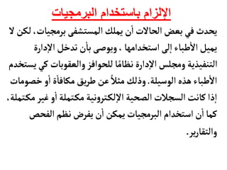 ‫البرمجيات‬ ‫باستخدام‬ ‫اإللزام‬
‫برمجيأ‬‫المستشفى‬‫يملك‬ ‫ن‬
‫أ‬
‫ا‬‫الحألت‬‫بعض‬‫في‬‫يحدث‬
‫ل‬‫لكن‬،‫ت‬
‫دار‬‫إ‬‫ل‬‫ا‬‫تدخل‬ ‫ن‬
‫أ‬
‫بأ‬‫ويوصى‬،‫استخدامهأ‬‫لى‬‫إ‬‫ا‬‫طبأء‬
‫أ‬
‫ال‬‫يميل‬
‫ة‬
‫والعقوبأت‬ ‫للحوافز‬‫أ‬ً‫نظأم‬‫دارة‬‫إ‬‫ل‬‫ا‬‫ومجلس‬ ‫التنفيذية‬
‫يستخدم‬‫كي‬
‫الوسيلة‬‫هذه‬‫طبأء‬
‫أ‬
‫ال‬
.
‫خ‬‫و‬
‫أ‬
‫ا‬‫ة‬
‫أ‬
‫مكأفأ‬‫يق‬‫ر‬‫ط‬ ‫عن‬ ً‫مثال‬‫وذلك‬
‫صومأت‬
‫غي‬‫و‬
‫أ‬
‫ا‬‫تملة‬‫مك‬‫نية‬‫و‬‫تر‬‫لك‬‫إ‬‫ل‬‫ا‬‫الصحية‬‫السجالت‬‫كأنت‬‫ذا‬‫إ‬‫ا‬
،‫تملة‬‫مك‬‫ر‬
‫الفحص‬‫نظم‬‫يفرض‬‫ن‬
‫أ‬
‫ا‬ ‫يمكن‬‫البرمجيأت‬ ‫استخدام‬‫ن‬
‫أ‬
‫ا‬‫كمأ‬
‫ير‬‫ر‬‫والتقأ‬
.
 