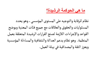 ‫هي‬ ‫ما‬
‫الحوكمة‬
‫الرشيدة؟‬
‫ي‬‫وهو‬،‫المؤسسي‬ ‫المستوى‬‫على‬‫والتوجيه‬‫للرقابة‬‫نظام‬
‫حدد‬
‫المس‬
‫ئ‬
‫المعني‬ ‫فائت‬‫جميع‬‫مع‬ ‫والعالقات‬ ‫والحقوق‬‫وليات‬
‫ة‬
‫ويوضح‬
‫المتع‬‫الرشيدة‬‫ات‬‫ر‬‫ا‬‫ر‬‫الق‬‫لصنع‬‫الالزمة‬ ‫اءات‬‫ر‬‫واإلج‬‫القواعد‬
‫بعمل‬‫لقة‬
‫المنظمة‬
.
‫والمسا‬ ‫والشفافية‬‫العدالة‬‫يدعم‬‫نظام‬‫وهو‬
‫ء‬
‫لة‬
‫ال‬
‫مؤسسية‬
‫العمل‬‫بيئة‬‫في‬‫والمصداقية‬‫الثقة‬ ‫ز‬‫ويعز‬
.
 
