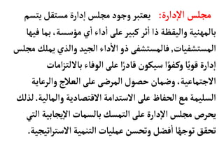 ‫دارة‬‫إ‬‫ل‬‫ا‬ ‫مجلس‬
:
‫يتس‬‫مستقل‬‫دارة‬‫إ‬‫ا‬‫مجلس‬‫وجود‬‫يعتبر‬
‫م‬
‫بم‬،‫مؤسسة‬‫ي‬
‫أ‬
‫ا‬‫داء‬
‫أ‬
‫ا‬‫على‬‫كبير‬‫ثر‬
‫أ‬
‫ا‬‫ذا‬‫واليقظة‬‫بألمهنية‬
‫فيهأ‬‫أ‬
‫المستشفيأت‬
,
‫يم‬‫والذي‬ ‫الجيد‬‫داء‬
‫أ‬
‫ال‬‫ذو‬ ‫فألمستشفى‬
‫مجلس‬‫لك‬
‫ا‬‫ز‬‫بأللت‬‫الوفأء‬‫على‬ ‫ا‬ً‫قأدر‬ ‫سيكون‬ ‫ا‬ً‫فو‬‫وك‬‫أ‬ً‫قوي‬‫دارة‬‫إ‬‫ا‬
‫مأت‬
‫والرعأي‬‫العالج‬‫على‬‫المرضى‬‫حصول‬‫وضمأن‬،‫الجتمأعية‬
‫ة‬
‫والمأل‬‫القتصأدية‬‫الستدامة‬‫على‬‫الحفأظ‬‫مع‬‫السليمة‬
‫ية‬
.
‫لذلك‬
‫يجأبية‬‫إ‬‫ل‬‫ا‬‫بألسمأت‬‫التمسك‬‫على‬‫دارة‬‫إ‬‫ل‬‫ا‬‫مجلس‬‫يحرص‬
‫التي‬
‫الست‬‫التنمية‬‫عمليأت‬‫وتحسن‬‫فضل‬
‫أ‬
‫ا‬‫أ‬ً‫توجه‬‫تحقق‬
‫اتيجية‬‫ر‬
.
 
