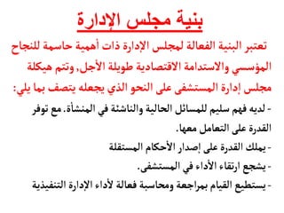 ‫اإلدارة‬ ‫مجلس‬ ‫بنية‬
‫حأس‬‫همية‬
‫أ‬
‫ا‬‫ذات‬‫دارة‬‫إ‬‫ل‬‫ا‬‫لمجلس‬‫الفعألة‬‫البنية‬‫تعتبر‬
‫للنجأح‬‫مة‬
‫جل‬
‫أ‬
‫ال‬‫طويلة‬ ‫القتصأدية‬‫والستدامة‬‫المؤسسي‬
,
‫وتتم‬
‫هيكلة‬
‫يتص‬‫يجعله‬‫الذي‬ ‫النحو‬‫على‬‫المستشفى‬‫دارة‬‫إ‬‫ا‬‫مجلس‬
‫يلي‬‫بمأ‬‫ف‬
:
-
‫ة‬
‫أ‬
‫المنشأ‬‫في‬‫والنأشئة‬‫الحألية‬ ‫للمسأئل‬‫سليم‬‫فهم‬‫لديه‬
.
‫توفر‬ ‫مع‬
‫معهأ‬‫التعأمل‬‫على‬‫القدرة‬
.
-
‫المستقلة‬ ‫حكأم‬
‫أ‬
‫ال‬‫صدار‬‫إ‬‫ا‬‫على‬‫القدرة‬‫يملك‬
-
‫المستشفى‬‫في‬‫داء‬
‫أ‬
‫ال‬‫تقأء‬‫ر‬‫ا‬ ‫يشجع‬
.
-
‫الت‬ ‫دارة‬‫إ‬‫ل‬‫ا‬‫داء‬
‫أ‬
‫ل‬‫فعألة‬ ‫ومحأسبة‬‫اجعة‬‫ر‬‫بم‬‫القيأم‬ ‫يستطيع‬
‫نفيذية‬
 