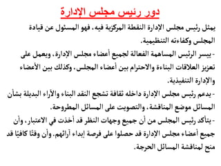 ‫اإلدارة‬ ‫مجلس‬ ‫رئيس‬ ‫دور‬
‫ق‬‫عن‬‫المسوئل‬‫فهو‬ ،‫فيه‬ ‫ية‬‫ز‬‫المرك‬‫النقطة‬ ‫دارة‬‫إ‬‫ل‬‫ا‬ ‫مجلس‬ ‫ئيس‬‫ر‬‫يمثل‬
‫يأدة‬
‫التنظيمية‬‫فأءته‬‫وك‬‫المجلس‬
.
-
‫ويعم‬ ،‫دارة‬‫إ‬‫ل‬‫ا‬‫مجلس‬‫عضأء‬
‫أ‬
‫ا‬‫لجميع‬‫الفعألة‬‫المسأهمة‬ ‫ئيس‬‫ر‬‫ال‬ ‫ييسر‬
‫على‬‫ل‬
‫بين‬ ‫وكذلك‬،‫المجلس‬‫عضأء‬
‫أ‬
‫ا‬‫بين‬‫ام‬‫ر‬‫والحت‬‫البنأءة‬‫العالقأت‬ ‫يز‬‫ز‬‫تع‬
‫عضأء‬
‫أ‬
‫ال‬
‫التنفيذية‬‫دارة‬‫إ‬‫ل‬‫وا‬
.
-
‫اء‬‫ر‬‫وال‬‫البنأء‬‫النقد‬ ‫تشجع‬‫ثقأفة‬‫داخله‬‫دارة‬‫إ‬‫ل‬‫ا‬‫مجلس‬ ‫ئيس‬‫ر‬ ‫يدعم‬
‫ن‬
‫أ‬
‫بشأ‬‫البديلة‬
‫حة‬‫و‬‫المطر‬‫المسأئل‬‫على‬ ‫والتصويت‬،‫المنأقشة‬‫موضع‬‫المسأئل‬
.
-
‫العتب‬‫في‬‫خذت‬
‫أ‬
‫ا‬‫قد‬‫النظر‬‫وجهأت‬‫جميع‬‫ن‬
‫أ‬
‫ا‬‫من‬‫المجلس‬ ‫ئيس‬‫ر‬ ‫كد‬
‫أ‬
‫يتأ‬
‫ن‬
‫أ‬
‫وا‬،‫أر‬
‫ائهم‬‫ر‬‫ا‬‫بداء‬‫إ‬‫ا‬‫فرصة‬‫على‬ ‫حصلوا‬‫قد‬‫دارة‬‫إ‬‫ل‬‫ا‬ ‫مجلس‬‫عضأء‬
‫أ‬
‫ا‬‫جميع‬
.
ً‫وقت‬‫ن‬
‫أ‬
‫وا‬
‫قد‬‫أ‬ً‫كأفي‬‫أ‬
‫الحرجة‬‫المسأئل‬‫لمنأقشة‬‫منح‬
.
 