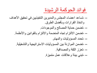 –
-
‫تس‬
‫اعد‬
‫ا‬
‫عضاء‬
‫تحقي‬ ‫في‬ ‫التنفيذيين‬ ‫والمديرين‬ ‫المجلس‬
‫األهداف‬ ‫ق‬
‫و‬ ‫القرارات‬ ‫واتخاذ‬
‫الطرق‬ ‫بأفضل‬
.
–
-
‫والموجودات‬ ‫المصالح‬ ‫حماية‬ ‫تضمن‬
.
–
-
‫تضمن‬
‫اال‬
‫لتزام‬
‫المنضمة‬ ‫تجاه‬
‫واألنظم‬ ‫بالقوانين‬ ‫وااللتزام‬
‫ة‬
.
–
-
‫تحد‬
‫د‬
‫والمهام‬ ‫المسؤوليات‬
.
–
-
‫والتشغي‬ ‫االستراتيجية‬ ‫المسؤوليات‬ ‫بين‬ ‫الموازنة‬ ‫تضمن‬
‫لية‬
.
–
-
‫والمصداقية‬ ‫الثقة‬ ‫تعزز‬
.
–
-
‫متميزة‬ ‫عمل‬ ‫وعالقات‬ ‫بيئة‬ ‫تبني‬
.
‫فوائد‬
‫الح‬
‫وك‬
‫مة‬
‫الرشيدة‬
 