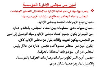 ‫المؤسسة‬ ‫اإلدارة‬ ‫مجلس‬ ‫سر‬ ‫أمين‬

‫التحضير‬ ‫لى‬‫إ‬‫ا‬‫ضأفة‬‫إ‬‫ل‬‫فبأ‬ ‫دارة‬‫إ‬‫ل‬‫ا‬ ‫فعألية‬ ‫دعم‬‫في‬‫أ‬ً‫مهم‬‫ا‬ً‫ر‬‫دو‬‫يلعب‬
‫لجتمأعأت‬
‫المحأضر‬‫عداد‬‫إ‬‫ا‬‫و‬،‫المجلس‬
.
‫بينهأ‬‫من‬‫ى‬‫خر‬
‫أ‬
‫ا‬ ‫بمسوئليأت‬‫يضطلع‬
:
-
‫دارة‬‫إ‬‫ل‬‫ا‬ ‫بمجلس‬‫الخأصة‬‫اءات‬‫ر‬‫ج‬‫إ‬‫ل‬‫ا‬‫اتبأع‬‫ضمأن‬
.
-
‫إ‬‫ل‬‫وا‬‫ولجأنه‬ ،‫المجلس‬‫عضأء‬
‫أ‬
‫ا‬‫بين‬‫المعلومأت‬ ‫تدفق‬‫سيولة‬‫ضمأن‬
‫دارة‬
.
-
‫ل‬‫إ‬‫ا‬‫للوصول‬‫وسيلة‬ ‫دارة‬‫إ‬‫ل‬‫ا‬‫مجلس‬ ‫عضأء‬
‫أ‬
‫ا‬‫لجميع‬ ‫يكون‬‫ن‬
‫أ‬
‫ا‬‫المهم‬‫من‬
‫مين‬
‫أ‬
‫ا‬‫ى‬
‫المجلس‬‫سر‬
.
‫ككل‬‫دارة‬‫إ‬‫ل‬‫ا‬‫مجلس‬‫من‬ ‫ار‬‫ر‬‫بق‬‫قألته‬‫إ‬‫ا‬‫و‬ ‫تعيينه‬‫ويكون‬
.
-
‫ئيس‬‫ر‬ ‫خالل‬‫من‬ ‫دارة‬‫إ‬‫ل‬‫ا‬‫مجلس‬‫مأم‬
‫أ‬
‫ا‬ ً‫مسوئل‬ ‫المجلس‬‫سر‬‫مين‬
‫أ‬
‫ا‬ ‫يكون‬
‫المتعلقة‬‫الموضوعأت‬‫كل‬‫عن‬‫المجلس‬
‫بألحوكمة‬
.
-
،‫بألمؤسسة‬‫الحوكمة‬‫وممأرسأت‬‫سيأسأت‬ ‫تطوير‬ ‫السر‬‫مين‬
‫أ‬
‫ا‬‫يضمن‬
‫ري‬‫دو‬ ‫بشكل‬‫اجعتهأ‬‫ر‬‫وم‬،‫لهأ‬‫والمتثأل‬
.
 