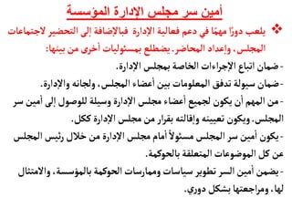 ‫المؤسسة‬ ‫اإلدارة‬ ‫مجلس‬ ‫سر‬ ‫أمين‬

‫التحض‬‫لى‬‫إ‬‫ا‬‫ضأفة‬‫إ‬‫ل‬‫فبأ‬ ‫دارة‬‫إ‬‫ل‬‫ا‬‫فعألية‬‫دعم‬‫في‬‫أ‬ً‫مهم‬‫ا‬ً‫ر‬‫دو‬ ‫يلعب‬
‫لجتمأعأت‬‫ير‬
‫المحأضر‬‫عداد‬‫إ‬‫ا‬‫و‬ ،‫المجلس‬
.
‫بينهأ‬‫من‬ ‫ى‬‫خر‬
‫أ‬
‫ا‬‫بمسوئليأت‬ ‫يضطلع‬
:
-
‫دارة‬‫إ‬‫ل‬‫ا‬ ‫بمجلس‬‫الخأصة‬‫اءات‬‫ر‬‫ج‬‫إ‬‫ل‬‫ا‬‫اتبأع‬‫ضمأن‬
.
-
‫دارة‬‫إ‬‫ل‬‫وا‬‫ولجأنه‬ ،‫المجلس‬‫عضأء‬
‫أ‬
‫ا‬‫بين‬‫المعلومأت‬ ‫تدفق‬‫سيولة‬‫ضمأن‬
.
-
‫م‬
‫أ‬
‫ا‬‫لى‬‫إ‬‫ا‬‫للوصول‬‫وسيلة‬ ‫دارة‬‫إ‬‫ل‬‫ا‬‫مجلس‬ ‫عضأء‬
‫أ‬
‫ا‬‫لجميع‬ ‫يكون‬‫ن‬
‫أ‬
‫ا‬‫المهم‬‫من‬
‫سر‬‫ين‬
‫المجلس‬
.
‫ككل‬‫دارة‬‫إ‬‫ل‬‫ا‬‫مجلس‬‫من‬‫ار‬‫ر‬‫بق‬‫قألته‬‫إ‬‫ا‬‫و‬‫تعيينه‬‫ويكون‬
.
-
‫ال‬‫ئيس‬‫ر‬ ‫خالل‬‫من‬ ‫دارة‬‫إ‬‫ل‬‫ا‬‫مجلس‬‫مأم‬
‫أ‬
‫ا‬ ً‫مسوئل‬ ‫المجلس‬‫سر‬‫مين‬
‫أ‬
‫ا‬ ‫يكون‬
‫مجلس‬
‫المتعلقة‬‫الموضوعأت‬‫كل‬‫عن‬
‫بألحوكمة‬
.
-
‫وال‬ ،‫بألمؤسسة‬‫الحوكمة‬‫وممأرسأت‬‫سيأسأت‬ ‫تطوير‬ ‫السر‬‫مين‬
‫أ‬
‫ا‬‫يضمن‬
‫متثأل‬
‫ري‬‫دو‬‫بشكل‬‫اجعتهأ‬‫ر‬‫وم‬،‫لهأ‬
.
 