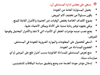 
‫ن‬
‫أ‬
‫ا‬ ‫المستشفى‬‫دارة‬‫إ‬‫ا‬‫مجلس‬‫على‬‫ينبغي‬
:
•
‫الجودة‬‫عن‬‫العأمة‬ ‫المسوئلية‬‫يحمل‬
•
‫يض‬‫ر‬‫الم‬‫لم‬‫ا‬ ‫تخفيف‬‫عن‬ ً‫مسوئل‬‫يكون‬
.
•
‫ل‬‫القأبلة‬‫ار‬‫ر‬‫ض‬
‫أ‬
‫وال‬ ‫الحتمية‬‫غير‬‫الوفيأت‬ ‫بخفض‬‫الخأصة‬‫هداف‬
‫أ‬
‫ال‬‫يصوغ‬
‫لمنع‬
.
•
،‫عليهأ‬‫العتمأد‬ ‫ويمكن‬‫دلة‬
‫أ‬
‫ال‬‫على‬ ‫مبنية‬‫رعأية‬‫توفير‬‫بجهود‬‫تقي‬‫ر‬‫ي‬
•
‫الم‬‫ار‬‫ر‬‫ض‬
‫أ‬
‫وال‬‫تنفذ‬‫ل‬ ‫التي‬‫شيأء‬
‫أ‬
‫ال‬ ‫ي‬
‫أ‬
‫ا‬ ‫الخطر‬‫ات‬‫ر‬‫مؤش‬ ‫عينيه‬‫نصب‬‫يضع‬
‫وقوعهأ‬ ‫حتمل‬
‫يض‬‫ر‬‫للم‬
.
•
‫المستش‬‫في‬‫للجودة‬‫ية‬‫ر‬‫و‬‫الضر‬‫والموارد‬‫المعلومأت‬‫على‬‫للحصول‬‫السعي‬
‫فى‬
.
•
‫الجودة‬ ‫عن‬‫للمسأءلة‬‫الخضوع‬
.
•
‫ال‬‫على‬‫تقع‬‫ار‬‫ر‬‫ض‬
‫أ‬
‫ا‬ ‫بسبب‬‫القأنونية‬ ‫للمسأءلة‬‫المستشفى‬‫تعرض‬‫منع‬
‫ي‬
‫أ‬
‫ا‬‫و‬
‫أ‬
‫ا‬‫مرضى‬
‫سيئة‬‫ممأرسأت‬
.
•
‫للتنفيذي‬‫ت‬‫المكأفأ‬‫سيأسة‬ ‫وتطبيق‬‫وضع‬‫عند‬ ‫الخدمة‬ ‫جودة‬‫مؤشر‬‫دخأل‬‫إ‬‫ا‬
‫ين‬
.
 