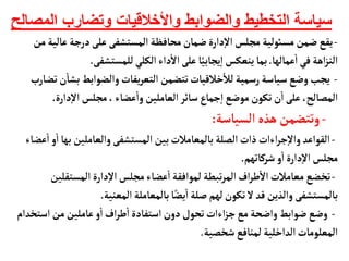 ‫الم‬ ‫وتضارب‬ ‫واألخالقيات‬ ‫والضوابط‬ ‫التخطيط‬ ‫سياسة‬
‫صالح‬
-
‫عأل‬‫درجة‬‫على‬ ‫المستشفى‬‫محأفظة‬‫ضمأن‬‫دارة‬‫إ‬‫ل‬‫ا‬‫مجلس‬ ‫مسوئلية‬‫ضمن‬‫يقع‬
‫من‬‫ية‬
‫عمألهأ‬
‫أ‬
‫ا‬‫في‬ ‫اهة‬‫ز‬‫الن‬
.
‫للمستشفى‬‫الكلي‬‫داء‬
‫أ‬
‫ال‬‫على‬‫أ‬ً‫يجأبي‬‫إ‬‫ا‬‫ينعكس‬‫بمأ‬
.
-
‫بش‬‫والضوابط‬‫يفأت‬‫ر‬‫التع‬ ‫تتضمن‬‫خالقيأت‬
‫أ‬
‫لال‬‫رسمية‬‫سيأسة‬ ‫وضع‬‫يجب‬
‫تضأرب‬‫ن‬
‫أ‬
‫أ‬
‫دارة‬‫إ‬‫ل‬‫ا‬‫مجلس‬،‫عضأء‬
‫أ‬
‫وا‬‫العأملين‬‫سأئر‬‫جمأع‬‫إ‬‫ا‬‫موضع‬‫تكون‬‫ن‬
‫أ‬
‫ا‬‫على‬ ،‫المصألح‬
.
-
‫السيأسة‬‫هذه‬ ‫وتتضمن‬
:
-
‫به‬‫والعأملين‬‫المستشفى‬ ‫بين‬‫بألمعأمالت‬‫الصلة‬‫ذات‬‫اءات‬‫ر‬‫ج‬‫إ‬‫ل‬‫وا‬‫القواعد‬
‫عضأء‬
‫أ‬
‫ا‬‫و‬
‫أ‬
‫ا‬‫أ‬
‫شركأتهم‬‫و‬
‫أ‬
‫ا‬‫دارة‬‫إ‬‫ل‬‫ا‬‫مجلس‬
.
-
‫المستقلي‬‫دارة‬‫إ‬‫ل‬‫ا‬‫مجلس‬‫عضأء‬
‫أ‬
‫ا‬ ‫لموافقة‬ ‫تبطة‬‫ر‬‫الم‬‫اف‬‫ر‬‫ط‬
‫أ‬
‫ال‬‫معأمالت‬ ‫تخضع‬
‫ن‬
‫المعنية‬‫بألمعأملة‬‫أ‬ً‫يض‬
‫أ‬
‫ا‬‫صلة‬ ‫لهم‬‫تكون‬‫ل‬‫قد‬ ‫والذين‬‫بألمستشفى‬
.
-
‫استخ‬ ‫من‬‫عأملين‬‫و‬
‫أ‬
‫ا‬‫اف‬‫ر‬‫ط‬
‫أ‬
‫ا‬‫استفأدة‬‫دون‬‫تحول‬‫اءات‬‫ز‬‫ج‬‫مع‬‫واضحة‬‫ضوابط‬‫وضع‬
‫دام‬
‫شخصية‬‫لمنأفع‬‫الداخلية‬‫المعلومأت‬
.
 