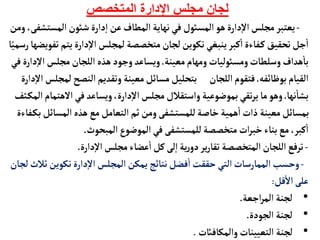 ‫المتخصص‬ ‫اإلدارة‬ ‫مجلس‬ ‫لجان‬
-
‫المست‬‫شوئن‬‫دارة‬‫إ‬‫ا‬ ‫عن‬‫المطأف‬‫نهأية‬‫في‬ ‫المسوئل‬ ‫هو‬‫دارة‬‫إ‬‫ل‬‫ا‬‫مجلس‬‫يعتبر‬
‫ومن‬،‫شفى‬
‫يت‬‫دارة‬‫إ‬‫ل‬‫ا‬ ‫لمجلس‬ ‫متخصصة‬‫لجأن‬‫تكوين‬‫ينبغي‬‫كبر‬
‫أ‬
‫ا‬‫فأءة‬‫ك‬ ‫تحقيق‬‫جل‬
‫أ‬
‫ا‬
‫أ‬ً‫رسمي‬‫تفويضهأ‬‫م‬
‫معينة‬‫ومهأم‬‫ومسوئليأت‬‫وسلطأت‬‫هداف‬
‫أ‬
‫بأ‬
.
‫إ‬‫ل‬‫ا‬‫مجلس‬‫اللجأن‬ ‫هذه‬‫وجود‬‫ويسأعد‬
‫في‬‫دارة‬
‫بوظأئفه‬‫القيأم‬
.
‫النصح‬‫وتقديم‬‫معينة‬‫مسأئل‬‫بتحليل‬ ‫اللجأن‬‫فتقوم‬
‫دارة‬‫إ‬‫ل‬‫ا‬ ‫لمجلس‬
‫نهأ‬
‫أ‬
‫بشأ‬
.
‫الهت‬‫في‬‫ويسأعد‬،‫دارة‬‫إ‬‫ل‬‫ا‬‫مجلس‬‫واستقالل‬‫بموضوعية‬‫تقي‬‫ر‬‫ي‬‫مأ‬‫وهو‬
‫ثف‬‫المك‬‫مأم‬
‫المسأ‬‫هذه‬‫مع‬‫التعأمل‬ ‫ثم‬‫ومن‬‫للمستشفى‬‫خأصة‬ ‫همية‬
‫أ‬
‫ا‬‫ذات‬ ‫معينة‬‫بمسأئل‬
‫فأءة‬‫بك‬‫ئل‬
‫المبحوث‬‫الموضوع‬‫في‬ ‫للمستشفى‬‫متخصصة‬‫ات‬‫ر‬‫خب‬‫بنأء‬‫مع‬،‫كبر‬
‫أ‬
‫ا‬
.
-
‫دارة‬‫إ‬‫ل‬‫ا‬‫مجلس‬‫عضأء‬
‫أ‬
‫ا‬‫كل‬‫لى‬‫إ‬‫ا‬‫ية‬‫ر‬‫دو‬‫ير‬‫ر‬‫تقأ‬ ‫المتخصصة‬‫اللجأن‬‫ترفع‬
.
-
‫تكوين‬‫دارة‬‫إ‬‫ل‬‫ا‬ ‫المجلس‬ ‫يمكن‬‫نتأئج‬‫فضل‬
‫أ‬
‫ا‬ ‫حققت‬ ‫التي‬‫الممأرسأت‬ ‫وحسب‬
‫لجأن‬‫ثالث‬
‫قل‬
‫أ‬
‫ال‬‫على‬
:
•
‫اجعة‬‫ر‬‫الم‬ ‫لجنة‬
.
•
‫الجودة‬ ‫لجنة‬
.
•
‫والمكأفائت‬ ‫التعيينأت‬ ‫لجنة‬
.
 