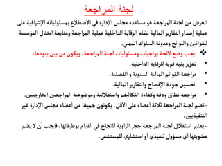 ‫المراجعة‬ ‫لجنة‬
‫بمسوئليأته‬‫الضطالع‬ ‫في‬‫دارة‬‫إ‬‫ل‬‫ا‬ ‫مجلس‬‫مسأعدة‬‫هو‬ ‫اجعة‬‫ر‬‫الم‬ ‫لجنة‬‫من‬‫الغرض‬
‫ش‬‫إ‬‫ل‬‫ا‬
‫افية‬‫ر‬
‫على‬
‫امت‬ ‫ومتأبعة‬‫اجعة‬‫ر‬‫الم‬ ‫عملية‬‫الداخلية‬ ‫الرقأبة‬‫نظأم‬ ‫المألية‬ ‫ير‬‫ر‬‫التقأ‬‫صدار‬‫إ‬‫ا‬‫عملية‬
‫المؤسسة‬‫ثأل‬
‫المهني‬‫السلوك‬‫ومدونة‬‫واللوائح‬‫للقوانين‬
.

‫بنوده‬‫بين‬ ‫من‬‫ويكون‬،‫اجعة‬‫ر‬‫الم‬‫لجنة‬‫ومسوئليأت‬‫بواجبأت‬‫لئحة‬‫وضع‬‫يجب‬
‫أ‬
:
•
‫الداخلية‬‫للرقأبة‬‫قوية‬ ‫بنية‬‫يز‬‫ز‬‫تع‬
.
•
‫الفصلية‬‫و‬‫السنوية‬ ‫المألية‬‫القوائم‬‫اجعة‬‫ر‬‫م‬
.
•
‫المألية‬ ‫ير‬‫ر‬‫والتقأ‬ ‫فصأح‬‫إ‬‫ل‬‫ا‬‫جودة‬‫تحسين‬
.
•
‫الخأرج‬‫اجعين‬‫ر‬‫الم‬‫وموضوعية‬ ‫واستقاللية‬ ‫التكأليف‬‫فأءة‬‫وك‬ ‫ودقة‬‫نطأق‬ ‫اجعة‬‫ر‬‫م‬
‫يين‬
.
-
‫إ‬‫ل‬‫ا‬ ‫مجلس‬‫عضأء‬
‫أ‬
‫ا‬ ‫من‬‫أ‬ ً‫جميع‬‫يكونون‬ ،‫قل‬
‫أ‬
‫ال‬‫على‬‫عضأء‬
‫أ‬
‫ا‬‫ثالثة‬‫اجعة‬‫ر‬‫الم‬ ‫لجنة‬‫تضم‬
‫غير‬‫دارة‬
‫التنفيذيين‬
.
-
‫في‬،‫بوظيفتهأ‬ ‫القيأم‬‫في‬ ‫للنجأح‬‫اوية‬‫ز‬‫ال‬‫حجر‬‫اجعة‬‫ر‬‫الم‬ ‫لجنة‬ ‫استقالل‬ ‫يعتبر‬
‫يضم‬ ‫ل‬‫ن‬
‫أ‬
‫ا‬ ‫جب‬
‫للمستشفى‬‫ي‬‫استشأر‬‫و‬
‫أ‬
‫ا‬ ‫تنفيذي‬‫ل‬‫و‬‫مسؤ‬‫ي‬
‫أ‬
‫ا‬‫عضويتهأ‬
.
 