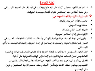 ‫الجودة‬ ‫لجنة‬
•
‫الجو‬‫على‬ ‫اف‬‫ر‬‫ش‬‫إ‬‫ل‬‫ا‬ ‫في‬ ‫بوظيفته‬‫الضطالع‬‫على‬ ‫دارة‬‫إ‬‫ل‬‫ا‬‫مجلس‬‫الجودة‬ ‫لجنة‬‫تسأعد‬
‫بألمستشفى‬‫دة‬
.
‫الحوكمة‬ ‫ممأرسأت‬‫فضل‬
‫أ‬
‫بأ‬ ‫للقيأم‬‫المستشفى‬‫دعم‬‫في‬‫أ‬ً‫يض‬
‫أ‬
‫ا‬ ‫مهمة‬‫وهي‬
.

‫هي‬‫الجودة‬‫للجنة‬‫ئيسية‬‫ر‬‫ال‬‫المسوئليأت‬
:
•
‫ونتأئجه‬‫ية‬‫ر‬‫ي‬‫ر‬‫الس‬‫داء‬
‫أ‬
‫ال‬‫تحسين‬
.
•
‫يض‬‫ر‬‫الم‬ ‫ضأ‬‫ر‬‫و‬ ‫سالمة‬
.
•
‫ضأئه‬‫ر‬‫و‬‫الطبي‬ ‫يق‬‫ر‬‫الف‬‫اعتمأد‬
.
•
‫ية‬‫ر‬‫ي‬‫ر‬‫الس‬‫المخأطر‬‫دارة‬‫إ‬‫ا‬ ‫على‬‫اف‬‫ر‬‫ش‬‫إ‬‫ل‬‫ا‬
.
•
‫التجأهأ‬‫القأنونية‬‫والتنظيمأت‬‫بألهيأكل‬‫جمأعية‬ ‫معرفة‬‫الجودة‬‫لجنة‬ ‫لدى‬‫يكون‬
‫في‬‫الحديثة‬‫ت‬
‫الم‬ ‫والعمليأت‬ ،‫الجودة‬‫دارة‬‫إ‬‫ا‬‫في‬ ‫المعأصرة‬‫والمنهجيأت‬‫بألجودة‬ ‫يتعلق‬ ‫فيمأ‬‫السوق‬
‫في‬ ً‫حأليأ‬‫طبقة‬
‫المستشفى‬
.
•
‫الجودة‬‫دارة‬‫إ‬‫ا‬ ‫هي‬ ‫ليست‬‫الجودة‬ ‫لجنة‬
.
‫ت‬‫نمأ‬‫إ‬‫ا‬‫و‬ ‫التفأصيل‬‫في‬‫تتدخل‬ ‫ل‬ ‫الجودة‬ ‫فلجنة‬
‫ة‬‫ر‬‫الصو‬ ‫تأبع‬
‫العأمة‬
.
‫الوظيفة‬‫لى‬‫إ‬‫ا‬ ‫ضأفة‬‫إ‬‫ل‬‫بأ‬،‫الجودة‬ ‫دارة‬‫إ‬‫ل‬‫كمسأعد‬‫تعمل‬‫وهي‬
‫افية‬‫ر‬‫ش‬‫إ‬‫ل‬‫ا‬
‫دائ‬
‫أ‬
‫ا‬‫على‬
‫هأ‬
.
•
‫المستقلي‬‫دارة‬‫إ‬‫ل‬‫ا‬ ‫مجلس‬‫عضأء‬
‫أ‬
‫ا‬ ‫من‬‫الجودة‬ ‫لجنة‬ ‫لعضوية‬‫المرشحون‬‫يكون‬ ‫ن‬
‫أ‬
‫ا‬‫يفضل‬
‫غير‬ ‫ن‬
‫التنفيذيين‬
.
‫المست‬ ‫دارة‬‫إ‬‫ل‬‫ا‬ ‫مجلس‬‫عضأء‬
‫أ‬
‫وا‬‫طبأء‬
‫أ‬
‫ال‬ ‫من‬ ً‫يجأ‬‫ز‬‫م‬‫اللجنة‬‫عضأء‬
‫أ‬
‫ا‬‫ويكون‬
‫ين‬‫ر‬‫خ‬‫وا‬‫قلين‬
‫المحأمين‬‫مثل‬
.
 