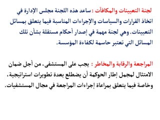 ‫ت‬‫والمكأفأ‬‫التعيينأت‬‫لجنة‬
:
‫د‬‫إ‬‫ل‬‫ا‬ ‫مجلس‬‫اللجنة‬‫هذه‬‫سأعد‬
‫في‬‫ارة‬
‫يتعل‬‫فيمأ‬‫المنأسبة‬‫اءات‬‫ر‬‫ج‬‫إ‬‫ل‬‫وا‬‫والسيأسأت‬‫ات‬‫ر‬‫ا‬‫ر‬‫الق‬‫اتخأذ‬
‫بمسأئل‬‫ق‬
‫التعيينأت‬
.
‫ن‬
‫أ‬
‫بشأ‬‫مستقلة‬‫حكأم‬
‫أ‬
‫ا‬‫صدار‬‫إ‬‫ا‬‫في‬ ‫مهمة‬‫لجنة‬ ‫وهي‬
‫تلك‬
‫المؤسسة‬‫فأءة‬‫لك‬ ‫حأسمة‬‫تعتبر‬‫التي‬‫المسأئل‬
.
‫والمخأطر‬‫والرقأبة‬‫اجعة‬‫ر‬‫الم‬
:
‫جل‬
‫أ‬
‫ا‬‫من‬،‫المستشفى‬‫على‬ ‫يجب‬
‫ضمأن‬
‫اس‬‫ات‬‫ر‬‫تطوي‬‫بعدة‬ ‫يضطلع‬‫ن‬
‫أ‬
‫ا‬‫الحوكمة‬‫طأر‬‫إ‬‫ا‬‫لمجمل‬ ‫المتثأل‬
،‫اتيجية‬‫ر‬‫ت‬
‫المس‬‫مجأل‬‫في‬‫اجعة‬‫ر‬‫الم‬‫اءات‬‫ر‬‫ج‬‫إ‬‫ا‬‫اعأة‬‫ر‬‫بم‬ ‫يتعلق‬‫فيمأ‬ ‫وخأصة‬
‫تشفيأت‬
.
 
