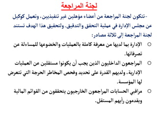 ‫المراجعة‬ ‫لجنة‬
-
‫وتع‬،‫تنفيذيين‬‫غير‬‫مؤهلين‬‫عضأء‬
‫أ‬
‫ا‬‫من‬‫اجعة‬‫ر‬‫الم‬‫لجنة‬ ‫تتكون‬
‫كوكيل‬‫مل‬
‫والتدقيق‬‫التحقق‬‫عملية‬‫في‬‫دارة‬‫إ‬‫ل‬‫ا‬ ‫مجلس‬‫عن‬
.
‫اله‬‫هذا‬‫ولتحقيق‬
‫تستند‬‫دف‬
‫مصأدر‬ ‫ثالثة‬‫لى‬‫إ‬‫ا‬‫اجعة‬‫ر‬‫الم‬‫لجنة‬
:
o
‫بألعمليأت‬‫كأملة‬ ‫معرفة‬‫من‬‫لديهأ‬‫بمأ‬‫دارة‬‫إ‬‫ل‬‫ا‬
‫والخضوعهأ‬
‫للمس‬
‫عن‬‫أءلة‬
‫تصرفأتهأ‬
.
o
‫الع‬‫عن‬‫مستقلين‬ ‫يكونوا‬‫ن‬
‫أ‬
‫ا‬‫يجب‬‫الذين‬‫الداخليون‬‫اجعون‬‫ر‬‫الم‬
‫مليأت‬
‫الت‬‫الحرجة‬‫المخأطر‬‫وفحص‬ ‫تحديد‬‫على‬‫القدرة‬‫ولديهم‬ ،‫ية‬‫ر‬‫دا‬‫إ‬‫ل‬‫ا‬
‫تتعرض‬‫ي‬
‫المؤسسة‬‫لهأ‬
.
o
‫القوائم‬‫من‬‫يتحققون‬‫الخأرجيون‬‫اجعون‬‫ر‬‫الم‬‫الحسأبأت‬‫اقبي‬‫ر‬‫م‬
‫المألية‬
‫المستقل‬‫يهم‬
‫أ‬
‫ا‬‫ر‬‫ويقدمون‬
.
 