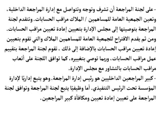 -
‫ال‬‫اجعة‬‫ر‬‫الم‬‫دارة‬‫إ‬‫ا‬‫مع‬‫وتتواصل‬ ‫وتوجه‬ ‫تشرف‬‫ن‬
‫أ‬
‫ا‬‫اجعة‬‫ر‬‫الم‬‫لجنة‬ ‫على‬
،‫داخلية‬
‫للمسأهمين‬‫العأمة‬‫الجمعية‬‫وتعين‬
/
‫الحسأبأت‬‫اقب‬‫ر‬‫م‬‫المالك‬
.
‫وتت‬
‫لجنة‬‫قدم‬
‫اق‬‫ر‬‫م‬‫تعيين‬‫عأدة‬‫إ‬‫ا‬‫بتعيين‬‫دارة‬‫إ‬‫ل‬‫ا‬‫مجلس‬‫لى‬‫إ‬‫ا‬‫بتوصيتهأ‬‫اجعة‬‫ر‬‫الم‬
‫الحسأبأت‬‫ب‬
.
‫ت‬‫والتي‬‫المالك‬‫للمسأهمين‬‫العأمة‬‫للجمعية‬‫اح‬‫ر‬‫القت‬‫يقدم‬‫ثم‬‫ومن‬
‫بتعيين‬‫قوم‬
‫المر‬‫لجنة‬‫تقوم‬،‫ذلك‬‫لى‬‫إ‬‫ا‬‫ضأفة‬‫إ‬‫ل‬‫بأ‬‫الحسأبأت‬‫اقب‬‫ر‬‫م‬‫تعيين‬‫عأدة‬‫إ‬‫ا‬
‫بتقييم‬‫اجعة‬
‫ع‬‫اللجنة‬ ‫توافق‬‫كمأ‬،‫بتغييره‬‫توصي‬‫بمأ‬‫ر‬‫و‬،‫الحسأبأت‬‫اقب‬‫ر‬‫م‬‫عمل‬
‫تعأب‬
‫أ‬
‫ا‬‫لى‬
‫دارة‬‫إ‬‫ل‬‫ا‬ ‫مجلس‬‫مع‬ ‫ر‬‫بألتشأو‬‫الحسأبأت‬‫اقب‬‫ر‬‫م‬
.
-
‫اجعة‬‫ر‬‫الم‬‫دارة‬‫إ‬‫ا‬‫ئيس‬‫ر‬ ‫هو‬‫الداخليين‬‫اجعين‬‫ر‬‫الم‬‫كبير‬
.
‫د‬‫إ‬‫ا‬‫يتبع‬‫وهو‬
‫دارة‬‫إ‬‫ل‬‫أ‬ً‫ي‬‫ر‬‫ا‬
‫التنفيذي‬ ‫ئيس‬‫ر‬‫ال‬‫تحت‬‫المؤسسة‬
.
‫المر‬‫لجنة‬‫يتبع‬‫أ‬ً‫وظيفي‬‫مأ‬
‫أ‬
‫ا‬
‫لجنة‬ ‫وتوافق‬‫اجعة‬
‫اجعين‬‫ر‬‫الم‬‫كبير‬‫ة‬
‫أ‬
‫ومكأفأ‬‫تعيين‬‫عأدة‬‫إ‬‫ا‬‫تعيين‬‫على‬‫اجعة‬‫ر‬‫الم‬
.
 