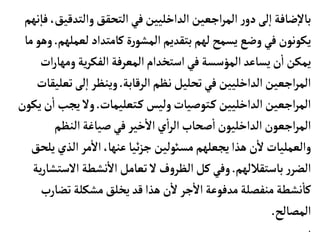 ‫والتدق‬‫التحقق‬‫في‬‫الداخليين‬‫اجعين‬‫ر‬‫الم‬ ‫ر‬‫دو‬‫لى‬‫إ‬‫ا‬‫ضأفة‬‫إ‬‫ل‬‫بأ‬
‫نهم‬‫إ‬‫فأ‬،‫يق‬
‫لعمل‬‫كأمتداد‬‫ة‬‫ر‬‫المشو‬‫بتقديم‬‫لهم‬ ‫يسمح‬ ‫وضع‬‫في‬‫يكونون‬
‫هم‬
.
‫مأ‬‫وهو‬
‫ومه‬‫ية‬‫ر‬‫الفك‬ ‫المعرفة‬‫استخدام‬‫في‬‫المؤسسة‬‫يسأعد‬‫ن‬
‫أ‬
‫ا‬‫يمكن‬
‫ات‬‫ر‬‫أ‬
‫الرقأبة‬‫نظم‬‫تحليل‬‫في‬‫الداخليين‬‫اجعين‬‫ر‬‫الم‬
.
‫ت‬‫لى‬‫إ‬‫ا‬ ‫وينظر‬
‫عليقأت‬
‫تعليمأت‬‫ك‬ ‫وليس‬‫توصيأت‬‫ك‬‫الداخليين‬‫اجعين‬‫ر‬‫الم‬
.
‫يجب‬ ‫ول‬
‫يكون‬‫ن‬
‫أ‬
‫ا‬
‫النظم‬‫صيأغة‬‫في‬ ‫خير‬
‫أ‬
‫ال‬‫ي‬
‫أ‬
‫ا‬‫ر‬‫ال‬‫صحأب‬
‫أ‬
‫ا‬‫الداخليون‬‫اجعون‬‫ر‬‫الم‬
‫الذي‬ ‫مر‬
‫أ‬
‫ال‬،‫عنهأ‬ ‫ئيأ‬‫ز‬‫ج‬ ‫مسوئلين‬‫يجعلهم‬‫هذا‬ ‫ن‬
‫أ‬
‫ل‬‫والعمليأت‬
‫يلحق‬
‫بأستقاللهم‬‫ر‬‫الضر‬
.
‫الس‬ ‫نشطة‬
‫أ‬
‫ال‬ ‫تعأمل‬ ‫ل‬ ‫ف‬‫و‬‫الظر‬‫كل‬ ‫وفي‬
‫ية‬‫ر‬‫تشأ‬
‫تض‬‫مشكلة‬‫يخلق‬‫قد‬‫هذا‬ ‫ن‬
‫أ‬
‫ل‬‫جر‬
‫أ‬
‫ال‬‫مدفوعة‬‫منفصلة‬‫نشطة‬
‫أ‬
‫كأ‬
‫أرب‬
‫المصألح‬
.
.
 