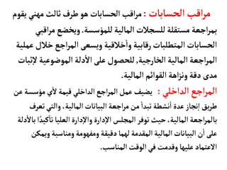 ‫الحسأبأت‬‫اقب‬‫ر‬‫م‬
:
‫مهني‬‫ثألث‬‫طرف‬‫هو‬‫الحسأبأت‬‫اقب‬‫ر‬‫م‬
‫يقوم‬
‫للمؤسسة‬‫المألية‬‫للسجالت‬‫مستقلة‬‫اجعة‬‫ر‬‫بم‬
.
‫مر‬‫ويخضع‬
‫اقبي‬
‫خ‬‫اجع‬‫ر‬‫الم‬ ‫ويسعى‬‫خالقية‬
‫أ‬
‫وا‬‫رقأبية‬‫المتطلبأت‬‫الحسأبأت‬
‫عملية‬ ‫الل‬
‫الخأرجية‬‫المألية‬‫اجعة‬‫ر‬‫الم‬
,
‫الموضوعي‬‫دلة‬
‫أ‬
‫ال‬‫على‬‫للحصول‬
‫ثبأت‬‫إ‬‫ل‬‫ة‬
‫المألية‬‫القوائم‬‫اهة‬‫ز‬‫ون‬‫دقة‬‫مدى‬
.
‫الداخلي‬‫اجع‬‫ر‬‫الم‬
:
‫مؤس‬ ‫ي‬
‫أ‬
‫ل‬‫قيمة‬‫الداخلي‬‫اجع‬‫ر‬‫الم‬‫عمل‬ ‫يضيف‬
‫عن‬‫سة‬
‫ت‬‫والتي‬،‫المألية‬‫البيأنأت‬‫اجعة‬‫ر‬‫م‬‫من‬
‫أ‬
‫تبدا‬ ‫نشطة‬
‫أ‬
‫ا‬‫عدة‬‫نجأز‬‫إ‬‫ا‬ ‫يق‬‫ر‬‫ط‬
‫عرف‬
‫ك‬
‫أ‬
‫تأ‬‫العليأ‬‫دارة‬‫إ‬‫ل‬‫وا‬ ‫دارة‬‫إ‬‫ل‬‫ا‬‫المجلس‬ ‫توفر‬‫حيث‬،‫المألية‬‫اجعة‬‫ر‬‫بألم‬
‫دلة‬
‫أ‬
‫بأل‬‫ا‬ ً‫يد‬
‫وي‬‫ومنأسبة‬‫ومفهومة‬‫دقيقة‬‫لهمأ‬‫المقدمة‬‫المألية‬‫البيأنأت‬‫ن‬
‫أ‬
‫ا‬‫على‬
‫مكن‬
‫المنأسب‬‫الوقت‬ ‫في‬‫وقدمت‬‫عليهأ‬‫العتمأد‬
.
 