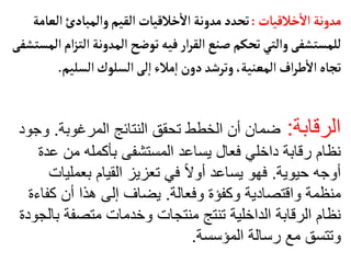 ‫خالقيأت‬
‫أ‬
‫ال‬ ‫مدونة‬
:
‫ال‬‫والمبأدئ‬‫القيم‬ ‫خالقيأت‬
‫أ‬
‫ال‬ ‫مدونة‬‫تحدد‬
‫عأمة‬
‫ا‬‫المدونة‬‫توضح‬‫فيه‬‫ار‬‫ر‬‫الق‬‫صنع‬‫تحكم‬‫والتي‬‫للمستشفى‬
‫المستشفى‬‫ام‬‫ز‬‫لت‬
‫السليم‬‫السلوك‬‫لى‬‫إ‬‫ا‬‫مالء‬‫إ‬‫ا‬ ‫دون‬‫وترشد‬،‫المعنية‬‫اف‬‫ر‬‫ط‬
‫أ‬
‫ال‬‫تجأه‬
.
‫الرقابة‬
:
‫المرغوبة‬ ‫النتائج‬ ‫تحقق‬ ‫الخطط‬ ‫أن‬ ‫ضمان‬
.
‫و‬
‫جود‬
‫ع‬ ‫من‬ ‫بأكمله‬ ‫المستشفى‬ ‫يساعد‬ ‫فعال‬ ‫داخلي‬ ‫رقابة‬ ‫نظام‬
‫دة‬
‫حيوية‬ ‫أوجه‬
.
‫بعمل‬ ‫القيام‬ ‫تعزيز‬ ‫في‬ ً‫ال‬‫أو‬ ‫يساعد‬ ‫فهو‬
‫يات‬
‫وفعالة‬ ‫وكفؤة‬ ‫واقتصادية‬ ‫منظمة‬
.
‫كف‬ ‫أن‬ ‫هذا‬ ‫إلى‬ ‫يضاف‬
‫اءة‬
‫ب‬ ‫متصفة‬ ‫وخدمات‬ ‫منتجات‬ ‫تنتج‬ ‫الداخلية‬ ‫الرقابة‬ ‫نظام‬
‫الجودة‬
‫المؤسسة‬ ‫رسالة‬ ‫مع‬ ‫وتتسق‬
.
 