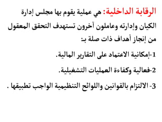 ‫الداخلية‬‫الرقأبة‬
:
‫إ‬‫ا‬ ‫مجلس‬‫بهأ‬‫يقوم‬‫عملية‬‫هي‬
‫دارة‬
‫ال‬‫التحقق‬‫تستهدف‬ ‫ن‬‫و‬‫خر‬‫ا‬‫وعأملون‬‫ته‬‫ر‬‫دا‬‫إ‬‫ا‬‫و‬‫الكيأن‬
‫معقول‬
‫ب‬ ‫صلة‬‫ذات‬‫هداف‬
‫أ‬
‫ا‬‫نجأز‬‫إ‬‫ا‬‫من‬
:
1
-
‫المألية‬‫ير‬‫ر‬‫التقأ‬‫على‬‫العتمأد‬‫مكأنية‬‫إ‬‫ا‬
.
2
-
‫التشغيلية‬‫العمليأت‬‫فأءة‬‫وك‬‫فعألية‬
.
3
-
‫الواجب‬‫التنظيمية‬‫واللوائح‬‫بألقوانين‬‫ام‬‫ز‬‫اللت‬
‫تطبيقهأ‬
.
 