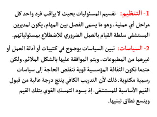 1
-
‫التنظيم‬
:
‫فرد‬‫اقب‬‫ر‬‫ي‬‫ل‬‫بحيث‬‫المسوئليأت‬‫تقسيم‬
‫كل‬‫واحد‬
‫المهأم‬‫بين‬‫الفصل‬‫يسمى‬ ‫مأ‬‫وهو‬،‫عملية‬‫ي‬
‫أ‬
‫ا‬‫احل‬‫ر‬‫م‬
,
‫لم‬‫يكون‬
‫ين‬‫ر‬‫دي‬
‫بم‬‫لالضطالع‬ ‫ي‬‫ر‬‫و‬‫الضر‬ ‫بألعمل‬‫القيأم‬‫سلطة‬‫المستشفى‬
‫سوئليأتهم‬
.
2
-
‫السيأسأت‬
:
‫د‬
‫أ‬
‫ا‬‫و‬
‫أ‬
‫ا‬‫تيبأت‬‫ك‬‫في‬‫بوضوح‬‫السيأسأت‬ ‫تبين‬
‫و‬
‫أ‬
‫ا‬‫العمل‬‫لة‬
‫المال‬‫بألشكل‬‫عليهأ‬‫الموافقة‬ ‫ويتم‬،‫المطبوعأت‬ ‫من‬‫غيرهمأ‬
‫ئم‬
.
‫ولكن‬
‫لى‬‫إ‬‫ا‬‫الحأجة‬‫تتقلص‬‫قوية‬‫المؤسسية‬‫الثقأفة‬‫تكون‬‫عندمأ‬
‫سيأسأت‬
‫توبة‬‫مك‬ ‫رسمية‬
.
‫عألي‬ ‫درجة‬‫ينتج‬‫الكأفي‬ ‫يب‬‫ر‬‫التد‬ ‫ن‬
‫أ‬
‫ل‬‫ذلك‬
‫قبول‬ ‫من‬‫ة‬
‫للمستشفى‬ ‫سأسية‬
‫أ‬
‫ال‬‫القيم‬
.
‫بت‬‫القوي‬‫التمسك‬‫يسود‬‫ذ‬‫إ‬‫ا‬
‫القيم‬‫لك‬
‫تبنيهأ‬ ‫نطأق‬ ‫ويتسع‬
.
 