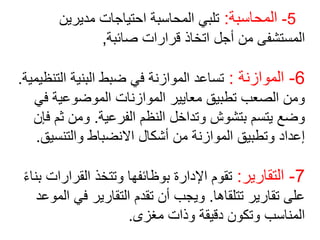5
-
‫المحاسبة‬
:
‫مديرين‬ ‫احتياجات‬ ‫المحاسبة‬ ‫تلبي‬
‫صائبة‬ ‫قرارات‬ ‫اتخاذ‬ ‫أجل‬ ‫من‬ ‫المستشفى‬
,
6
-
‫الموازنة‬
:
‫التن‬ ‫البنية‬ ‫ضبط‬ ‫في‬ ‫الموازنة‬ ‫تساعد‬
‫ظيمية‬
.
‫ف‬ ‫الموضوعية‬ ‫الموازنات‬ ‫معايير‬ ‫تطبيق‬ ‫الصعب‬ ‫ومن‬
‫ي‬
‫الفرعية‬ ‫النظم‬ ‫وتداخل‬ ‫بتشوش‬ ‫يتسم‬ ‫وضع‬
.
‫ثم‬ ‫ومن‬
‫فإن‬
‫والتنسي‬ ‫االنضباط‬ ‫أشكال‬ ‫من‬ ‫الموازنة‬ ‫وتطبيق‬ ‫إعداد‬
‫ق‬
.
7
-
‫التقارير‬
:
‫القرارا‬ ‫وتتخذ‬ ‫بوظائفها‬ ‫اإلدارة‬ ‫تقوم‬
ً‫ء‬‫بنا‬ ‫ت‬
‫تتلقاها‬ ‫تقارير‬ ‫على‬
.
‫ا‬ ‫في‬ ‫التقارير‬ ‫تقدم‬ ‫أن‬ ‫ويجب‬
‫لموعد‬
‫مغزى‬ ‫وذات‬ ‫دقيقة‬ ‫وتكون‬ ‫المناسب‬
.
 