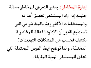 ‫المخأطر‬‫دارة‬‫إ‬‫ا‬
:
‫مس‬‫للمخأطر‬‫التعرض‬‫يعتبر‬
‫لة‬
‫أ‬
‫أ‬
‫هدافه‬
‫أ‬
‫ا‬‫تحقيق‬‫المستشفى‬‫اد‬‫ر‬
‫أ‬
‫ا‬‫ذا‬‫إ‬‫ا‬‫حتمية‬
‫هي‬‫بألمخأطر‬‫أ‬ً‫وعي‬ ‫ثر‬‫ك‬
‫أ‬
‫ال‬‫والمستشفيأت‬
‫التي‬
‫للمخأط‬‫الفعألة‬‫دارة‬‫إ‬‫ل‬‫ا‬‫ن‬
‫أ‬
‫ا‬‫تقدير‬‫تستطيع‬
‫ل‬‫ر‬
‫التهديدات‬‫المشكالت‬‫عن‬‫فحسب‬‫تكشف‬
)
‫المح‬‫الفرص‬‫أ‬ً‫يض‬
‫أ‬
‫ا‬‫توضح‬‫نمأ‬‫إ‬‫ا‬‫و‬،‫المختلفة‬
‫التي‬‫تملة‬
‫نة‬‫ر‬‫المقأ‬‫الميزة‬‫للمستشفى‬‫تحقق‬
.
 
