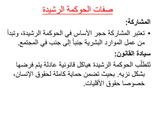 ‫صفات‬
‫الحوكمة‬
‫الرشيدة‬
‫المشاركة‬
:
•
‫في‬ ‫األساس‬ ‫حجر‬ ‫المشاركة‬ ‫تعتبر‬
‫الحوكمة‬
،‫الرشيدة‬
‫وتبدأ‬
‫المجتم‬ ‫في‬ ‫جنب‬ ‫إلى‬ ً‫ا‬‫جنب‬ ‫البشرية‬ ‫الموارد‬ ‫عمل‬ ‫من‬
‫ع‬
.
‫القانون‬ ‫سيادة‬
:
‫ب‬ّ‫تطل‬َ‫ت‬
‫الحوكمة‬
‫يتم‬ ‫عادلة‬ ‫قانونية‬ ‫هياكل‬ ‫الرشيدة‬
‫فرضها‬
‫نزيه‬ ‫بشكل‬
.
‫اإلنس‬ ‫لحقوق‬ ‫كاملة‬ ‫حماية‬ ‫تضمن‬ ‫بحيث‬
،‫ان‬
‫األقليات‬ ‫حقوق‬ ‫خصوصا‬
.
 