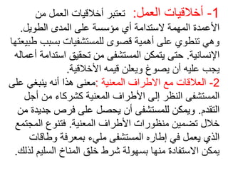 1
-
‫العمل‬ ‫أخالقيات‬
:
‫من‬ ‫العمل‬ ‫أخالقيات‬ ‫تعتبر‬
‫الطويل‬ ‫المدى‬ ‫على‬ ‫مؤسسة‬ ‫أي‬ ‫الستدامة‬ ‫المهمة‬ ‫األعمدة‬
.
‫بسبب‬ ‫للمستشفيات‬ ‫قصوى‬ ‫أهمية‬ ‫على‬ ‫تنطوي‬ ‫وهي‬
‫طبيعتها‬
‫اإلنسانية‬
.
‫است‬ ‫تحقيق‬ ‫من‬ ‫المستشفى‬ ‫يتمكن‬ ‫حتى‬
‫أعماله‬ ‫دامة‬
‫األخالقية‬ ‫قيمه‬ ‫ويعلن‬ ‫يصوغ‬ ‫أن‬ ‫عليه‬ ‫يجب‬
.
2
-
‫المعنية‬ ‫االطراف‬ ‫مع‬ ‫العالقات‬
:
‫ع‬ ‫ينبغي‬ ‫أنه‬ ‫هذا‬ ‫معنى‬
‫لى‬
‫أج‬ ‫من‬ ‫كشركاء‬ ‫المعنية‬ ‫األطراف‬ ‫إلى‬ ‫النظر‬ ‫المستشفى‬
‫ل‬
‫التقدم‬
.
‫جد‬ ‫فرص‬ ‫على‬ ‫يحصل‬ ‫أن‬ ‫للمستشفى‬ ‫ويمكن‬
‫من‬ ‫يدة‬
‫المعنية‬ ‫األطراف‬ ‫منظورات‬ ‫تضمين‬ ‫خالل‬
.
‫المج‬ ‫فتنوع‬
‫تمع‬
‫وطاقات‬ ‫بمعرفة‬ ‫مليء‬ ‫المستشفى‬ ‫إطاره‬ ‫في‬ ‫يعمل‬ ‫الذي‬
‫السلي‬ ‫المناخ‬ ‫خلق‬ ‫شرط‬ ‫بسهولة‬ ‫منها‬ ‫االستفادة‬ ‫يمكن‬
‫لذلك‬ ‫م‬
.
 