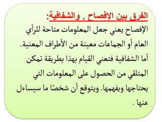 ‫اإلفصاح‬ ‫بين‬ ‫الفرق‬
.
‫والشفافية‬
:
‫لل‬‫متاحة‬‫المعلومات‬‫جعل‬‫يعني‬‫اإلفصاح‬
‫ي‬
‫أ‬
‫ا‬‫ر‬
‫المعني‬‫اف‬‫ر‬‫ط‬
‫أ‬
‫ال‬‫من‬‫معينة‬‫الجماعات‬‫و‬
‫أ‬
‫ا‬‫العام‬
‫ة‬
.
‫بطريق‬‫بهذا‬‫القيام‬‫فتعني‬‫الشفافية‬ ‫ما‬
‫أ‬
‫ا‬
‫تمكن‬‫ة‬
‫الت‬‫المعلومات‬‫على‬‫الحصول‬‫من‬‫المتلقي‬
‫ي‬
‫ويفهمها‬ ‫يحتاجها‬
.
‫ما‬‫ا‬ً‫شخص‬‫ن‬
‫أ‬
‫ا‬‫ويتوقع‬
‫س‬
‫يساءل‬
‫عنها‬
.
 
