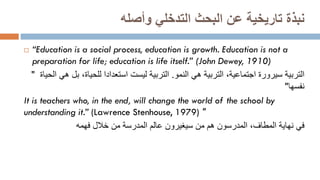 ‫البحث‬ ‫عن‬ ‫تاريخية‬ ‫نبذة‬
‫التدخلي‬
‫وأصله‬
 “Education is a social process, education is growth. Education is not a
preparation for life; education is life itself.” (John Dewey, 1910)
" ‫التربية‬
‫س‬
‫يرورة‬
‫اجتماعية‬
‫النمو‬ ‫هي‬ ‫التربية‬ ،
.
‫ال‬ ‫هي‬ ‫بل‬ ،‫للحياة‬ ‫استعدادا‬ ‫ليست‬ ‫التربية‬
‫حياة‬
‫نفسها‬
"
It is teachers who, in the end, will change the world of the school by
understanding it.” (Lawrence Stenhouse, 1979) "
‫في‬
‫فهمه‬ ‫خالل‬ ‫من‬ ‫المدرسة‬ ‫عالم‬ ‫سيغيرون‬ ‫من‬ ‫هم‬ ‫المدرسون‬ ،‫المطاف‬ ‫نهاية‬
 