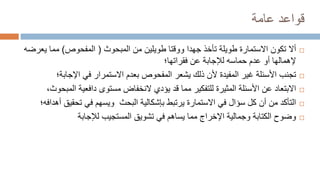 ‫عامة‬ ‫قواعد‬

‫تكون‬ ‫أال‬
‫المبحوث‬ ‫من‬ ‫طويلين‬ ‫ووقتا‬ ‫جهدا‬ ‫تأخذ‬ ‫طويلة‬ ‫االستمارة‬
(
‫المفحوص‬
)
‫ي‬ ‫مما‬
‫عرضه‬
‫فقراتها؛‬ ‫عن‬ ‫لإلجابة‬ ‫حماسه‬ ‫عدم‬ ‫أو‬ ‫إلهمالها‬

‫المفيدة‬ ‫غير‬ ‫األسئلة‬ ‫تجنب‬
‫اإلجاب‬ ‫في‬ ‫االستمرار‬ ‫بعدم‬ ‫المفحوص‬ ‫يشعر‬ ‫ذلك‬ ‫ألن‬
‫ة؛‬

‫ا‬ ‫دافعية‬ ‫مستوى‬ ‫النخفاض‬ ‫يؤدي‬ ‫قد‬ ‫مما‬ ‫للتفكير‬ ‫المثيرة‬ ‫األسئلة‬ ‫عن‬ ‫االبتعاد‬
،‫لمبحوث‬

‫تحقي‬ ‫في‬ ‫ويسهم‬ ‫البحث‬ ‫بإشكالية‬ ‫يرتبط‬ ‫االستمارة‬ ‫في‬ ‫سؤال‬ ‫كل‬ ‫أن‬ ‫من‬ ‫التأكد‬
‫أهدافه؛‬ ‫ق‬

‫لإلجابة‬ ‫المستجيب‬ ‫تشويق‬ ‫في‬ ‫يساهم‬ ‫مما‬ ‫اإلخراج‬ ‫وجمالية‬ ‫الكتابة‬ ‫وضوح‬
 