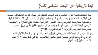 ‫البحث‬ ‫عن‬ ‫تاريخية‬ ‫نبذة‬
‫التدخلي‬
(
‫تتمة‬
)

‫منذ‬
‫البحث‬ ‫شهد‬ ،‫الماضي‬ ‫القرن‬ ‫من‬ ‫الثمانينيات‬
‫التدخلي‬
‫انتع‬ ‫التربية‬ ‫مجال‬ ‫في‬
‫شعبيته‬ ‫في‬ ‫اشا‬
‫في‬
‫الواليات‬
‫األبع‬ ‫على‬ ‫أساسا‬ ‫التركيز‬ ‫وتم‬ ،‫وكندا‬ ‫واستراليا‬ ‫وبريطانيا‬ ‫المتحدة‬
‫التشاركية‬ ‫اد‬
‫والتفاعلية‬
‫لممارسات‬
‫واالست‬ ‫التساؤل‬ ‫على‬ ‫اعتمادا‬ ‫الدراسية‬ ‫الفصول‬ ‫داخل‬ ‫المدرسين‬
‫قصاء‬
:
"
‫البحث‬ ‫يتبنى‬
‫التدخلي‬
‫مقاربة‬ ‫إذن‬
‫جدلية‬
‫نقدي‬ ‫تفكير‬ ‫تطوير‬ ‫إلى‬ ‫سعيا‬
(...)
‫وتحسي‬
‫ن‬
‫التربوية‬ ‫المدرسين‬ ‫ممارسات‬
"
‫شون‬ ‫دونالد‬
(
1983
)

‫البحث‬ ‫أن‬ ‫من‬ ‫وبالرغم‬
‫التدخلي‬
‫للق‬ ‫عملية‬ ‫وسيلة‬ ‫باعتباره‬ ،‫واسع‬ ‫بقبول‬ ‫يحظى‬
‫بالبحث‬ ‫يام‬
‫التربوي‬
‫الذي‬
‫يساهم‬
‫الجدل‬ ‫أن‬ ‫إال‬ ،‫المدرسة‬ ‫في‬ ‫تغيرات‬ ‫وإحداث‬ ‫الممارسات‬ ‫تحسين‬ ‫في‬
‫يزال‬ ‫ما‬ ‫المضاد‬
‫مستمرا‬
.
 
