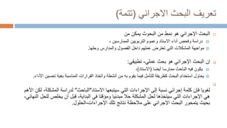 ‫االجرائي‬ ‫البحث‬ ‫تعريف‬
(
‫تتمة‬
)

‫البحوث‬ ‫من‬ ‫نمط‬ ‫هو‬ ‫اإلجرائي‬ ‫البحث‬
‫من‬ ‫يمكن‬

‫وفحص‬ ‫دراسة‬
‫أدا‬
، ‫الممارسين‬ ‫التربويين‬ ‫وعموم‬ ‫االستاد‬ ‫ء‬

‫مواجهة‬
‫داخل‬ ‫عملهم‬ ‫تعترض‬ ‫التي‬ ‫المشكالت‬
‫ال‬
‫فصول‬
‫وحلها‬ ‫والمدارس‬
.

‫إن‬
‫عملي‬ ‫بحث‬ ‫هو‬ ‫اإلجرائي‬ ‫البحث‬
-
‫تطبيقي‬
:

‫أيضا‬ ‫ممارسا‬ ‫الباحث‬ ‫فيه‬ ‫يكون‬
(
‫االستاد‬
)
،

‫تحسين‬ ‫بغية‬ ‫المناسبة‬ ‫القرارات‬ ‫واتخاذ‬ ‫أنشطة‬ ‫من‬ ‫به‬ ‫يقوم‬ ‫فيما‬ ‫للتأمل‬ ‫كطريقة‬ ‫البحث‬ ‫استخدام‬ ‫يحاول‬
‫األداء‬
.

‫لغويا‬
‫سيتبعها‬ ‫التي‬ ‫اإلجراءات‬ ‫إلى‬ ‫نسبة‬ ‫إجرائي‬ ‫كلمة‬ ‫فإن‬
‫االستاد‬
"
‫الباحث‬
"
‫المشكلة‬ ‫لدراسة‬
‫األهم‬ ‫لكن‬ ،
‫للح‬ ‫يخلص‬ ‫أن‬ ‫قبل‬ ،‫البداية‬ ‫في‬ ‫ومؤقتا‬ ‫مبدئيا‬ ‫حال‬ ‫المشكلة‬ ‫لحل‬ ‫سيتخذها‬ ‫التي‬ ‫اإلجراءات‬ ‫هي‬
،‫النهائي‬ ‫ل‬
‫تلك‬ ‫نتائج‬ ‫مالحظة‬ ‫على‬ ‫اإلجرائي‬ ‫البحث‬ ‫يتمحور‬ ‫بحيث‬
‫اإلجراءات‬
-
‫الحلو‬
‫ل‬
.
 
