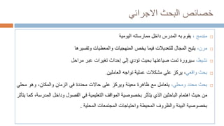 ‫االجرائي‬ ‫البحث‬ ‫خصائص‬

‫مندمج‬
،
‫يقوم‬
‫به‬
‫المدرس‬
‫داخل‬
‫ممارساته‬
‫اليومية‬

‫مرن‬
،
‫يتيح‬
‫المجال‬
‫للتعديالت‬
‫فيما‬
‫يخص‬
‫المنهجيات‬
‫والمعطيات‬
‫وتفسيرها‬

‫نشيط‬
،
‫س‬
‫يرورة‬
‫تمت‬
‫صياغتها‬
‫بحيث‬
‫تؤدي‬
‫إلى‬
‫إحداث‬
‫تغيرات‬
‫عبر‬
‫مراحل‬

‫بحث‬
‫واقعي‬
،
‫يركز‬
‫على‬
‫مشكالت‬
‫عملية‬
‫تواجه‬
‫العاملين‬
.

‫بحث‬
‫محدد‬
‫ومحلي‬
،
‫يتعامل‬
‫مع‬
‫ظاهرة‬
‫معينة‬
‫ويركز‬
‫على‬
‫حاالت‬
‫محددة‬
‫في‬
‫الزمان‬
،‫والمكان‬
‫وهو‬
‫محلي‬
‫من‬
‫حيث‬
‫اهتمام‬
‫الباحثين‬
‫الذي‬
‫يتأثر‬
‫بخصوصية‬
‫المواقف‬
‫التعليمية‬
‫في‬
‫الفصول‬
‫وداخل‬
‫الم‬
،‫درسة‬
‫كما‬
‫يتأثر‬
‫بخصوصية‬
‫البيئة‬
‫والظروف‬
‫المحيطة‬
‫واحتياجات‬
‫المجتمعات‬
‫المحلية‬
.
 