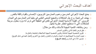 ‫البحث‬ ‫أهداف‬
‫اإلجرائي‬

‫اإلجرائي‬ ‫البحث‬ ‫يمنح‬
‫المدرس‬
‫ي‬
‫ن‬
‫والثق‬ ‫بالقوة‬ ‫اإلحساس‬ ،‫التربويين‬ ‫الممارسين‬ ‫وعموم‬
‫بالنفس‬ ‫ة‬
.
.

‫إلى‬ ‫يهدف‬
‫ف‬ ‫الممارسين‬ ‫لدى‬ ‫حلها‬ ‫في‬ ‫العلمي‬ ‫المنحى‬ ‫وتشجيع‬ ‫المشكالت‬ ‫حل‬ ‫روح‬ ‫تنمية‬
‫الميدان‬ ‫ي‬
‫التربوي‬
" .
‫يز‬ ‫أنه‬ ‫ترى‬ ‫التي‬ ‫الحقيقة‬ ‫في‬ ‫تكمن‬ ‫اإلجرائي‬ ‫للبحث‬ ‫األساسية‬ ‫القيمة‬ ‫إن‬
‫سريعة‬ ‫بحلول‬ ‫ود‬
‫نظرية‬ ‫انتظار‬ ‫تستطيع‬ ‫ال‬ ‫التي‬ ‫للمشكالت‬
‫لحلها‬
.

‫ومن‬
،‫وظائفه‬
‫المهنية‬ ‫التنمية‬
‫ل‬
‫أل‬
‫سات‬
‫ذه‬
‫خالل‬ ‫من‬ ‫وذلك‬
:

‫خلق‬
‫المستمر‬ ‫والتكوين‬ ‫الذاتي‬ ‫للتعلم‬ ‫فرص‬
.

‫المالحظة‬ ‫المهنية‬ ‫الشخصية‬ ‫وتكوين‬ ‫المتأملة‬ ‫المهنية‬ ‫الشخصية‬ ‫تكوين‬
‫والملتزمة‬ ‫والمتتبعة‬
.

‫الممارسة‬ ‫تجويد‬
‫المهنية‬
/
‫اآلخرين‬ ‫مع‬ ‫والعمل‬ ‫والتعاون‬ ‫والمبادرة‬ ‫البحث‬ ‫مهارات‬
(
‫الفريق‬ ‫داخل‬ ‫الجماعي‬ ‫العمل‬
)

‫المدارس‬ ‫في‬ ‫األداء‬ ‫تحسين‬
.
(
‫محمد‬
‫الدريج‬
)

...
 