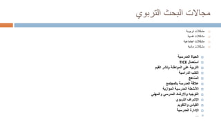 ‫التربوي‬ ‫البحث‬ ‫مجاالت‬

‫تربوية‬ ‫مشكالت‬

‫نفسية‬ ‫مشكالت‬

‫اجتماعية‬ ‫مشكالت‬

‫مادية‬ ‫مشكالت‬

‫المدرسية‬ ‫الحياة‬

‫استعمال‬
TICE

‫المواطنة‬ ‫على‬ ‫التربية‬
‫القيم‬ ‫ونشر‬

‫الدراسية‬ ‫الكتب‬

‫المناهج‬

‫المدرسة‬ ‫عالقة‬
‫بالمجتمع‬

‫المدرسية‬ ‫األنشطة‬
‫الموازية‬

‫واإلرشاد‬ ‫التوجيه‬
‫والمهني‬ ‫المدرسي‬

‫التربوي‬ ‫اإلشراف‬

‫القياس‬
‫والتقويم‬

‫المدرسية‬ ‫اإلدارة‬

…
 