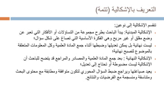 ‫باإلشكالية‬ ‫التعريف‬
(
‫تتمة‬
)
‫إلى‬ ‫اإلشكالية‬ ‫تنقسم‬
‫نوعين‬
:

‫اإلشكالية‬
‫المبدئية‬
:
‫ت‬ ‫التي‬ ‫األفكار‬ ‫أو‬ ‫التساؤالت‬ ‫من‬ ‫مجموعة‬ ‫بطرح‬ ‫الباحث‬ ‫يبدأ‬
‫عن‬ ‫عبر‬
‫شكل‬ ‫على‬ ‫تصاغ‬ ‫التي‬ ‫األساسية‬ ‫الفكرة‬ ‫وهي‬ ‫مريح‬ ‫غير‬ ‫أو‬ ‫مقلق‬ ‫وضع‬
‫سؤال‬
‫؛‬

‫المعلومات‬ ‫وكل‬ ‫العلمية‬ ‫المادة‬ ‫جمع‬ ‫أثناء‬ ‫وضبطها‬ ‫تعديلها‬ ‫يمكن‬ ‫بل‬ ‫نهائية‬ ‫ليست‬
‫المتعلقة‬
‫لتصبح‬ ‫بالموضوع‬
‫نهائية‬
‫؛‬

‫النهائية‬ ‫اإلشكالية‬
:
‫للباح‬ ‫يتضح‬ ‫قد‬ ‫والمراجع‬ ‫والمصادر‬ ‫العلمية‬ ‫المادة‬ ‫جمع‬ ‫بعد‬
‫أن‬ ‫ث‬
‫تعديل‬ ‫إلى‬ ‫تحتاج‬ ‫أو‬ ‫مضبوطة‬ ‫ليست‬ ‫اإلشكالية‬
‫؛‬

‫محتو‬ ‫مع‬ ‫ومطابقة‬ ‫متوافقة‬ ‫لتكون‬ ‫المحوري‬ ‫السؤال‬ ‫ضبط‬ ‫ويراجع‬ ‫صياغتها‬ ‫يعيد‬
‫البحث‬ ‫ى‬
‫والنتائج‬ ‫الفرضيات‬ ‫مع‬ ‫ومنسجمة‬ ‫ومتناسقة‬
.
 