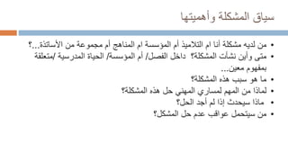 ‫وأهميتها‬ ‫المشكلة‬ ‫سياق‬
•
‫لديه‬ ‫من‬
‫مشكلة‬
‫األساتذة‬ ‫من‬ ‫مجموعة‬ ‫أم‬ ‫المناهج‬ ‫ام‬ ‫المؤسسة‬ ‫أم‬ ‫التالميذ‬ ‫ام‬ ‫أنا‬
...
‫؟‬
•
‫متى‬
‫المشكلة؟‬ ‫نشأت‬ ‫وأين‬
‫الفصل‬ ‫داخل‬
/
‫المؤسسة‬ ‫أم‬
/
‫المدرسية‬ ‫الحياة‬
/
‫مت‬
‫علقة‬
‫معين‬ ‫بمفهوم‬
...
•
‫ما‬
‫هذه‬ ‫سبب‬ ‫هو‬
‫المشكلة‬
‫؟‬
•
‫لما‬
‫ذا‬
‫المهم‬ ‫من‬
‫المهني‬ ‫لمساري‬
‫حل‬
‫المشكلة‬ ‫هذه‬
‫؟‬
•
‫لم‬ ‫إذا‬ ‫سيحدث‬ ‫ماذا‬
‫الحل‬ ‫أجد‬
‫؟‬
•
‫من‬
‫سيتحمل‬
‫عواقب‬
‫المشكل؟‬ ‫حل‬ ‫عدم‬
 