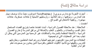 ‫دراسة‬
‫حالة‬
2
(
‫تتمة‬
)

‫بريري‬ ‫مدارس‬ ‫مع‬ ‫التجربة‬ ‫أنجزت‬
(
Prairies (
‫بدأت‬ ‫حيث‬ ،‫ادمونتون‬ ‫بمدينة‬
‫بوصف‬
‫مهام‬
‫المدارس‬ ‫هذه‬
‫األصلية‬ ‫وأوساطهم‬ ، ‫التالميذ‬ ‫وعدد‬ ، ‫وموقعها‬ ،
)
‫عائالت‬ ،‫عسكرية‬ ‫عائالت‬
‫مهاجرة‬
..
,
‫وكيفية‬
‫الخ‬ ‫القسم‬ ‫في‬ ‫االشتغال‬
..
‫أعتمدت‬
:
•
‫المالحظة‬
:
‫عند‬
‫اهتماما‬ ‫أبدت‬ ، ‫الدراسية‬ ‫الفصول‬ ‫مالحظة‬
‫بتوزيع‬ ‫خاصا‬
‫المست‬ ‫الفضاء‬
‫عمل‬
‫الى‬ ‫باإلضافة‬ ،‫التعلم‬ ‫و‬ ‫بالتعليم‬ ‫و‬ ‫وبالمعدات‬ ،‫القسم‬ ‫داخل‬
‫المدرسة‬ ‫مرافق‬
)
‫ا‬ ‫خارج‬
‫لفصول‬
‫الرسمية‬ ‫غير‬ ‫والمناقشات‬ ،‫بالمدرسة‬ ‫المنظمة‬ ‫األنشطة‬ ، ‫الدراسية‬
‫المدرسين‬ ‫بين‬
‫الت‬
‫أن‬ ‫يمكن‬ ‫ي‬
‫تم‬ ‫التي‬ ‫للمعطيات‬ ‫آخر‬ ‫بعدا‬ ‫تجلب‬
‫تجميعها؛‬
•
‫المقابالت‬
‫مع‬
‫المدرسين‬
:
‫تكوينهم‬
‫ودورهم‬ ‫العملية‬ ‫تجربتهم‬ ‫و‬
‫المتعلمين‬ ‫اتجاه‬
‫ومقا‬ ،
‫رباتهم‬
‫يعانون‬ ‫الذين‬ ‫بالفرنسية‬ ‫الناطقين‬ ‫األقليات‬ ‫تالميذ‬ ‫مع‬ ‫وتكييفها‬ ‫للتدريس‬
‫ص‬ ‫من‬
‫عوبات‬
‫تعلم‬
‫و‬ ‫القراءة‬
‫الكتابة‬
 