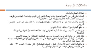 ‫تربوية‬ ‫مشكالت‬

‫المعلم‬ ‫تأمالت‬
-
‫الباحث‬
:

‫المسألة‬
‫طرف‬ ‫من‬ ‫العنف‬ ‫باستعمال‬ ‫التهديد‬ ‫إلى‬ ‫األمر‬ ‫وصل‬ ‫عندما‬ ‫خاصة‬ ‫األهمية‬ ‫من‬ ‫قدر‬ ‫على‬
‫ع‬
.
‫س‬
.
‫يدوية؛‬ ‫ساعة‬ ‫على‬ ‫له‬ ‫يتنازل‬ ‫لم‬ ‫إذا‬ ‫زمالئه‬ ‫أحد‬ ‫ضد‬

‫الشجار‬
‫السير‬ ‫على‬ ‫التشويش‬ ‫من‬ ‫ونوعا‬ ‫الفصل‬ ‫داخل‬ ‫القلق‬ ‫من‬ ‫نوعا‬ ‫يثير‬ ‫كان‬ ‫والشغب‬
‫الطبيعي‬
‫للدروس‬
.

‫لم‬
‫التهديد‬ ‫أشكال‬ ‫مختلف‬ ‫وال‬ ‫العقوبات‬ ‫تنفع‬
.

‫ترى‬
‫تل‬ ‫لدى‬ ‫الدراسي‬ ‫بالتحصيل‬ ‫عالقته‬ ‫؟وما‬ ‫العدواني‬ ‫السلوك‬ ‫هذا‬ ‫وراء‬ ‫األسباب‬ ‫هي‬ ‫ما‬
‫ك‬
‫الحاالت‬
‫؟‬

‫لذلك‬
‫الحاالت‬ ‫هذه‬ ‫عن‬ ‫المعرفة‬ ‫من‬ ‫للمزيد‬ ‫حاجة‬ ‫في‬ ‫فإنني‬
(
‫المشكلة‬
)
‫األسباب‬ ‫حيث‬ ‫من‬
‫والعواقب‬
...
‫الفعالي‬ ‫من‬ ‫لها‬ ‫ويكون‬ ‫علمي‬ ‫سند‬ ‫على‬ ‫مبنية‬ ‫تكون‬ ‫قرارات‬ ‫اتخاذ‬ ‫وبالتالي‬
‫يساعد‬ ‫مما‬ ‫ة‬
‫لها‬ ‫المالئم‬ ‫الحل‬ ‫إيجاد‬ ‫على‬
.

‫ثم‬
‫األولية‬ ‫اإلجراءات‬ ‫فعالية‬ ‫ما‬
(
‫للمشكلة‬ ‫المبدئية‬ ‫الحلول‬ ‫أو‬
)
‫اآل‬ ‫اتخذها‬ ‫أن‬ ‫يمكن‬ ‫والتي‬
‫وذلك‬ ‫ن‬
‫واآلثار‬ ‫األسباب‬ ‫عن‬ ‫البحث‬ ‫في‬ ‫الشروع‬ ‫قبل‬ ‫حتى‬
...
‫؟‬
 