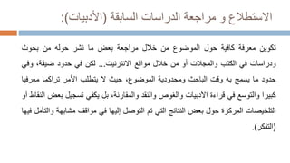 ‫السابقة‬ ‫الدراسات‬ ‫مراجعة‬ ‫و‬ ‫االستطالع‬
(
‫األدبيات‬
:)
‫تكوين‬
‫معرفة‬
‫كافية‬
‫حول‬
‫الموضوع‬
‫من‬
‫خالل‬
‫مراجعة‬
‫بعض‬
‫ما‬
‫نشر‬
‫حوله‬
‫من‬
‫بحوث‬
‫ودراسات‬
‫في‬
‫الكتب‬
‫والمجالت‬
‫أو‬
‫من‬
‫خالل‬
‫مواقع‬
‫االنترنيت‬
...
‫لكن‬
‫في‬
‫حدود‬
،‫ضيقة‬
‫و‬
‫في‬
‫حدود‬
‫ما‬
‫يسمح‬
‫به‬
‫وقت‬
‫الباحث‬
‫ومحدودية‬
،‫الموضوع‬
‫حيث‬
‫ال‬
‫يتطلب‬
‫األمر‬
‫تراكما‬
‫معرف‬
‫يا‬
‫كبيرا‬
‫والتوسع‬
‫في‬
‫قراءة‬
‫األدبيات‬
‫والغوص‬
‫والنقد‬
،‫والمقارنة‬
‫بل‬
‫يكفي‬
‫تسجيل‬
‫بعض‬
‫النقاط‬
‫أو‬
‫التلخيصات‬
‫المركزة‬
‫حول‬
‫بعض‬
‫النتائج‬
‫التي‬
‫تم‬
‫التوصل‬
‫إليها‬
‫في‬
‫مواقف‬
‫مشابه‬
‫ة‬
‫والتأمل‬
‫فيها‬
(
‫التفكر‬
)
.
 