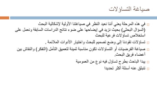 ‫صياغة‬
‫التساؤالت‬

‫البحث‬ ‫إلشكالية‬ ‫األولية‬ ‫صياغتنا‬ ‫في‬ ‫النظر‬ ‫نعيد‬ ‫أننا‬ ‫يعني‬ ‫المرحلة‬ ‫هذه‬ ‫في‬
(
‫البحثي‬ ‫السؤال‬
)
‫الدراسات‬ ‫نتائج‬ ‫ضوء‬ ‫على‬ ‫إيضاحها‬ ‫في‬ ‫نزيد‬ ‫بحيث‬
‫السابقة‬
‫على‬ ‫ونعمل‬
‫استخالص‬
‫تساؤالت‬
‫فرعية‬
‫للبحث‬

‫المالئمة‬ ‫األدوات‬ ‫واختيار‬ ‫للبحث‬ ‫تصميم‬ ‫وضع‬ ‫إلى‬ ‫تقودنا‬ ‫تساؤالت‬
.

‫التأمل‬ ‫لتعميق‬ ‫ثمينة‬ ‫مناسبة‬ ‫تكون‬ ‫التساؤالت‬ ‫أو‬ ‫الفرضيات‬ ‫صياغة‬
(
‫التفكر‬
)
‫بين‬ ‫والنقاش‬
‫البحث‬ ‫فريق‬ ‫أعضاء‬
.

‫العمومية‬ ‫من‬ ‫نوع‬ ‫فيه‬ ‫تساؤل‬ ‫بطرح‬ ‫الباحث‬ ‫يبدا‬

‫تحديدا‬ ‫أكثر‬ ‫أسئلة‬ ‫عنه‬ ‫تنبثق‬
 