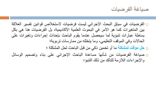 ‫الفرضيات‬ ‫صياغة‬

‫الفرضيات‬
‫في‬
‫سياق‬
‫البحث‬
‫اإلجرائي‬
‫ليست‬
‫فرضيات‬
‫الستخالص‬
‫قوانين‬
‫ت‬
‫فسير‬
‫العالقة‬
‫بين‬
‫المتغيرات‬
‫كما‬
‫هو‬
‫األمر‬
‫في‬
‫البحوث‬
‫العلمية‬
،‫األكاديمية‬
‫بل‬
‫الفرضيات‬
‫هنا‬
‫ه‬
‫ي‬
‫بكل‬
‫بساطة‬
‫عبارات‬
‫تنبؤية‬
‫لما‬
‫سيحصل‬
‫عندما‬
‫يقوم‬
‫الباحث‬
‫بإحداث‬
‫إجراءات‬
‫وتغيرات‬
‫على‬
‫الحاالت‬
‫وفي‬
‫الموقف‬
،‫التعليمي‬
‫وما‬
‫يتخلله‬
‫من‬
‫ممارسات‬
‫تربوية‬
‫؛‬

‫حل‬
‫مؤقت‬
‫لمشكلة‬
‫ما‬
‫أو‬
‫تخمين‬
‫ذكي‬
‫من‬
‫قبل‬
‫الباحث‬
‫لحل‬
‫المشكلة‬
‫؛‬

‫صياغة‬
‫الفرضيات‬
‫من‬
‫شأنها‬
‫مساعدة‬
‫الباحث‬
‫اإلجرائي‬
‫على‬
‫بناء‬
‫وتصميم‬
‫الوسائ‬
‫ل‬
‫واإلجراءات‬
‫الالزمة‬
‫للتأكد‬
‫من‬
‫ذلك‬
‫التنبؤ‬
‫؛‬
 