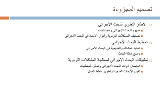 ‫تصميم‬
‫المجزوءة‬

‫االجرائي‬ ‫للبحث‬ ‫النظري‬ ‫االطار‬

‫وخصائصه‬ ‫االجرائي‬ ‫البحث‬ ‫مفهوم‬

‫االجرائي‬ ‫البحث‬ ‫في‬ ‫األستاذ‬ ‫وأدوار‬ ‫التربوية‬ ‫المشكالت‬ ‫تصنيف‬

‫االجرائي‬ ‫البحث‬ ‫تخطيط‬

‫االجرائي‬ ‫البحث‬ ‫في‬ ‫والمنهجية‬ ‫المشكلة‬ ‫تحديد‬

‫البحث‬ ‫خطة‬ ‫وضع‬

‫التربوية‬ ‫المشكالت‬ ‫لمعالجة‬ ‫االجرائي‬ ‫البحث‬ ‫تطبيقات‬

‫المعطيات‬ ‫وتحليل‬ ‫االجرائي‬ ‫البحث‬ ‫أدوات‬ ‫استعمال‬

‫العمل‬ ‫خطط‬ ‫وتطوير‬ ‫المنجزة‬ ‫األبحاث‬ ‫تقويم‬
 