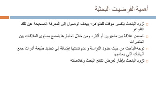 ‫البحثية‬ ‫الفرضيات‬ ‫أهمية‬

‫عن‬ ‫الصحيحة‬ ‫المعرفة‬ ‫إلى‬ ‫الوصول‬ ‫بهدف‬ ‫للظواهر؛‬ ‫مؤقت‬ ‫بتفسير‬ ‫الباحث‬ ‫تزود‬
‫تلك‬
‫الظواهر‬

‫العالق‬ ‫مستوى‬ ‫يتضح‬ ‫اختبارها‬ ‫خالل‬ ‫ومن‬ ،‫أكثر‬ ‫أو‬ ‫متغيرين‬ ‫بين‬ ‫عالقة‬ ‫تتضمن‬
‫بين‬ ‫ات‬
‫المتغيرات‬
.

‫أدوات‬ ‫طبيعة‬ ‫تحديد‬ ‫إلى‬ ‫إضافة‬ ‫تشتتها‬ ‫وعدم‬ ‫الدراسة‬ ‫حدود‬ ‫حيث‬ ‫من‬ ‫الباحث‬ ‫توجه‬
‫جمع‬
‫يحتاجها‬ ‫التي‬ ‫البيانات‬

‫وخالصته‬ ‫البحث‬ ‫نتائج‬ ‫لعرض‬ ‫بإطار‬ ‫الباحث‬ ‫تزود‬
 