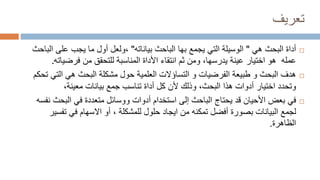 ‫تعريف‬

‫هي‬ ‫البحث‬ ‫أداة‬
"
‫بياناته‬ ‫الباحث‬ ‫بها‬ ‫يجمع‬ ‫التي‬ ‫الوسيلة‬
"
‫ولعل‬،
‫ا‬ ‫على‬ ‫يجب‬ ‫ما‬ ‫أول‬
‫لباحث‬
‫عمله‬
‫عينة‬ ‫اختيار‬ ‫هو‬
،‫يدرسها‬
‫من‬ ‫للتحقق‬ ‫المناسبة‬ ‫األداة‬ ‫انتقاء‬ ‫ثم‬ ‫ومن‬
‫فرضيات‬
‫ه‬
.

‫طبيعة‬ ‫و‬ ‫البحث‬ ‫هدف‬
‫الفرضيات‬
‫حول‬ ‫العلمية‬ ‫التساؤالت‬ ‫و‬
‫مشكلة‬
‫البحث‬
‫التي‬ ‫هي‬
‫تحكم‬
‫هذا‬ ‫أدوات‬ ‫اختيار‬ ‫وتحدد‬
‫البحث‬
،
‫بيانات‬ ‫جمع‬ ‫تناسب‬ ‫أداة‬ ‫كل‬ ‫ألن‬ ‫وذلك‬
‫معينة‬
،

‫في‬
‫البح‬ ‫في‬ ‫متعددة‬ ‫ووسائل‬ ‫أدوات‬ ‫استخدام‬ ‫إلى‬ ‫الباحث‬ ‫يحتاج‬ ‫قد‬ ‫األحيان‬ ‫بعض‬
‫ث‬
‫نفسه‬
‫لجمع‬
‫أفضل‬ ‫بصورة‬ ‫البيانات‬
‫تمكن‬
‫ه‬
‫للمشكلة‬ ‫حلول‬ ‫ايجاد‬ ‫من‬
،
‫تف‬ ‫في‬ ‫االسهام‬ ‫أو‬
‫سير‬
‫الظاهرة‬
.
 