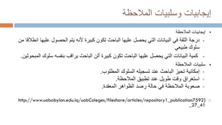 ‫وسلبيات‬ ‫إيجابيات‬
‫المالحظة‬

‫إيجابيات‬
‫المالحظة‬

‫درجة‬
‫كبيرة‬ ‫تكون‬ ‫الباحث‬ ‫عليها‬ ‫يحصل‬ ‫التي‬ ‫البيانات‬ ‫في‬ ‫الثقة‬
‫ألنه‬
‫ع‬ ‫الحصول‬ ‫يتم‬
‫ليها‬
‫انط‬
‫ال‬
‫قا‬
‫من‬
‫طبيعي‬ ‫سلوك‬

‫كمية‬
‫س‬ ‫بنفسه‬ ‫يراقب‬ ‫الباحث‬ ‫ألن‬ ‫كبيرة‬ ‫تكون‬ ‫الباحث‬ ‫عليها‬ ‫يحصل‬ ‫التي‬ ‫البيانات‬
‫لوك‬
‫المبحوثين‬
.

‫الم‬ ‫سلبيات‬
‫الح‬
‫ظ‬
‫ة‬

‫إمكانية‬
‫المطلوب‬ ‫السلوك‬ ‫تسجيله‬ ‫عند‬ ‫الباحث‬ ‫تحيز‬
.

‫استغراق‬
‫تطبيق‬ ‫عند‬ ‫طويل‬ ‫وقت‬
‫الم‬
‫ال‬
‫حظة‬
.

‫الم‬ ‫صعوبة‬
‫ال‬
‫حظة‬
‫المعقدة‬ ‫الظواهر‬ ‫رصد‬ ‫حالة‬ ‫في‬
.

(
http://www.uobabylon.edu.iq/uobColeges/fileshare/articles/repository1_publication7592
_27_41
 