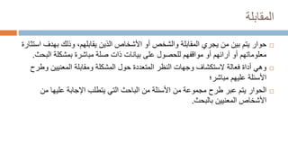 ‫المقابلة‬

‫حوار‬
‫وذلك‬ ،‫يقابلهم‬ ‫الذين‬ ‫األشخاص‬ ‫أو‬ ‫والشخص‬ ‫المقابلة‬ ‫يجري‬ ‫من‬ ‫بين‬ ‫يتم‬
‫بهد‬
‫ف‬
‫استثارة‬
‫الب‬ ‫بمشكلة‬ ‫مباشرة‬ ‫صلة‬ ‫ذات‬ ‫بيانات‬ ‫على‬ ‫للحصول‬ ‫مواقفهم‬ ‫أو‬ ‫آرائهم‬ ‫أو‬ ‫معلوماتهم‬
‫حث‬
.

‫أداة‬ ‫وهي‬
‫فعالة‬
‫و‬ ‫المعنيين‬ ‫ومقابلة‬ ‫المشكلة‬ ‫حول‬ ‫المتعددة‬ ‫النظر‬ ‫وجهات‬ ‫الستكشاف‬
‫طرح‬
‫عليهم‬ ‫األسئلة‬
‫مباشر‬
‫؛‬

‫الحوار‬
‫من‬ ‫عليها‬ ‫اإلجابة‬ ‫يتطلب‬ ‫التي‬ ‫الباحث‬ ‫من‬ ‫األسئلة‬ ‫من‬ ‫مجموعة‬ ‫طرح‬ ‫عبر‬ ‫يتم‬
‫المعنيين‬ ‫األشخاص‬
‫بالبحث‬
.
 