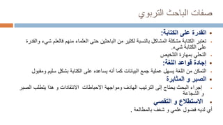 ‫التربوي‬ ‫الباحث‬ ‫صفات‬

‫الكتابة‬ ‫على‬ ‫القدرة‬
:

‫فال‬ ‫منهم‬ ‫العلماء‬ ‫حتى‬ ‫الباحثين‬ ‫من‬ ‫لكثير‬ ‫بالنسبة‬ ‫المشاكل‬ ‫مشكلة‬ ‫الكتابة‬ ‫تعتبر‬
‫والقدرة‬ ‫شيء‬ ‫علم‬
‫شيء‬ ‫الكتابة‬ ‫على‬
.

‫التلخيص‬ ‫بمهارة‬ ‫التحلي‬

‫اللغة‬ ‫قواعد‬ ‫إجادة‬
:

‫التمكن‬
‫و‬ ‫سليم‬ ‫بشكل‬ ‫الكتابة‬ ‫على‬ ‫يساعده‬ ‫أنه‬ ‫كما‬ ‫البيانات‬ ‫جمع‬ ‫عملية‬ ‫يسهل‬ ‫اللغة‬ ‫من‬
‫مقبول‬

‫المثابرة‬ ‫و‬ ‫الصبر‬

‫الترتيب‬ ‫إلى‬ ‫يحتاج‬ ‫البحث‬ ‫إجراء‬
‫ومواجهة‬ ‫الهادف‬
‫ا‬ ‫يتطلب‬ ‫هذا‬ ‫و‬ ‫االنتقادات‬ ‫االحباطات‬
‫لصبر‬
‫الشجاعة‬ ‫و‬

‫التقصي‬ ‫و‬ ‫االستطالع‬
‫أي‬
‫بالمطالعة‬ ‫شغف‬ ‫و‬ ‫علمي‬ ‫فضول‬ ‫لديه‬
.
 