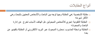 ‫المقابالت‬ ‫أنواع‬

‫الشخصية‬ ‫مقابلة‬
:
‫هي‬
‫بالب‬ ‫المعنيين‬ ‫واألشخاص‬ ‫الباحث‬ ‫بين‬ ‫لوجه‬ ‫وجها‬ ‫المقابلة‬
‫وهي‬ ‫حث‬
‫األكثر‬
‫شيوعا‬
‫؛‬

‫المقابلة‬
‫التلفونية‬
:
‫تجري‬
‫لألشخاص‬
‫المبحوثين‬
‫تخرج‬ ‫ألسباب‬ ‫الهاتف‬ ‫عل‬
‫عن‬
‫إدارة‬
‫الباحث‬
‫والمبحوث‬
‫؛‬

‫المقابلة‬
‫الحاسوب‬ ‫بواسطة‬
:
‫محاو‬
‫ر‬
‫ة‬
‫المقابلة‬ ‫أو‬ ‫االلكتروني‬ ‫البريد‬ ‫عبر‬ ‫المبحوث‬
‫عن‬ ‫بالفيديو‬
‫بعد‬
‫؛‬
 
