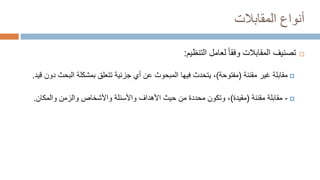 ‫المقابالت‬ ‫أنواع‬

‫تصنيف‬
‫التنظيم‬ ‫لعامل‬ ‫وفقا‬ ‫المقابالت‬
:

‫مقابلة‬
‫مقننة‬ ‫غير‬
(
‫مفتوحة‬
)
،
‫الب‬ ‫بمشكلة‬ ‫تتعلق‬ ‫جزئية‬ ‫أي‬ ‫عن‬ ‫المبحوث‬ ‫فيها‬ ‫يتحدث‬
‫قيد‬ ‫دون‬ ‫حث‬
.

-
‫مقننة‬ ‫مقابلة‬
(
‫مقيدة‬
)
،
‫والمكان‬ ‫والزمن‬ ‫واألشخاص‬ ‫واألسئلة‬ ‫األهداف‬ ‫حيث‬ ‫من‬ ‫محددة‬ ‫وتكون‬
.
 