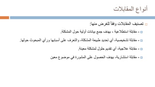 ‫المقابالت‬ ‫أنواع‬

‫منها‬ ‫للغرض‬ ‫وفقا‬ ‫المقابالت‬ ‫تصنيف‬
:

-
‫استطالعية‬ ‫مقابلة‬
،
‫المشكلة‬ ‫حول‬ ‫أولية‬ ‫بيانات‬ ‫جمع‬ ‫بهدف‬
.

-
‫المبحوث‬ ‫ورأي‬ ‫أسبابها‬ ‫على‬ ‫والتعرف‬ ،‫المشكلة‬ ‫طبيعة‬ ‫تحديد‬ ‫أي‬ ،‫تشخيصية‬ ‫مقابلة‬
‫حولها‬
.

-
‫معينة‬ ‫لمشكلة‬ ‫حلول‬ ‫تقديم‬ ‫أي‬ ،‫عالجية‬ ‫مقابلة‬
.

-
‫معين‬ ‫موضوع‬ ‫في‬ ‫المشورة‬ ‫على‬ ‫الحصول‬ ‫بهدف‬ ،‫استشارية‬ ‫مقابلة‬
 