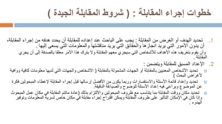 ‫المقابلة‬ ‫إجراء‬ ‫خطوات‬
( :
‫الجيدة‬ ‫المقابلة‬ ‫شروط‬
)
.1
‫المقابلة‬ ‫من‬ ‫الغرض‬ ‫أو‬ ‫الهدف‬ ‫تحديد‬
:
‫إجراء‬ ‫من‬ ‫هدفه‬ ‫يحدد‬ ‫أن‬ ‫للمقابلة‬ ‫إعداده‬ ‫عند‬ ‫الباحث‬ ‫على‬ ‫يجب‬
‫ا‬
‫لمقابلة‬
،
‫يدون‬ ‫أن‬
‫األمور‬
‫إليها‬ ‫يسعى‬ ‫التي‬ ‫والمعلومات‬ ‫مناقشتها‬ ‫يريد‬ ‫التي‬ ‫والحقائق‬ ‫انجازها‬ ‫يريد‬ ‫التي‬
.
‫المقابلة‬ ‫معهم‬ ‫سيجري‬ ‫التي‬ ‫لألشخاص‬ ‫األهداف‬ ‫هذه‬ ‫بتعريف‬ ‫يقوم‬ ‫وأن‬
‫ي‬ ‫أن‬ ‫إلى‬ ‫بالصدفة‬ ‫معلقا‬ ‫األمر‬ ‫هذا‬ ‫يترك‬ ‫وال‬
‫جري‬
‫المقابلة‬
.
.2
‫ويتضمن‬ ‫للمقابلة‬ ‫المسبق‬ ‫اإلعداد‬
:

‫بالمقابلة‬ ‫المشمولة‬ ‫الجهات‬ ‫أو‬ ‫بالمقابلة‬ ‫المعنيين‬ ‫األشخاص‬ ‫تحديد‬
(
‫ك‬ ‫معلومات‬ ‫لديها‬ ‫التي‬ ‫والجهات‬ ‫األشخاص‬
‫ووافية‬ ‫افية‬
‫البحث‬ ‫ألغراض‬
)

‫إلعطاء‬ ‫المقابلة‬ ‫إجراء‬ ‫قبل‬ ‫إرسالها‬ ‫األفضل‬ ‫من‬ ‫يكون‬ ‫وربما‬ ‫واالستفسارات‬ ‫األسئلة‬ ‫قائمة‬ ‫وإعداد‬ ‫تحديد‬
‫المبح‬
‫وثين‬
‫فكرة‬
‫الدقيقة‬ ‫والصياغة‬ ‫للوضوح‬ ‫األسئلة‬ ‫إعداد‬ ‫فيه‬ ‫ويراعي‬ ‫الموضوع‬ ‫عن‬
.

‫تحديد‬
‫ظروف‬ ‫مع‬ ‫يتناسب‬ ‫بما‬ ‫المقابلة‬ ‫ووقت‬ ‫مكان‬
‫المبحوثين‬
‫بذلك‬ ‫وااللتزام‬
(
‫عادة‬
‫ماتتم‬
‫ع‬ ‫مكان‬ ‫في‬ ‫المقابلة‬
‫المبحوث‬ ‫مل‬
‫و‬ ‫المعلومات‬ ‫لسرية‬ ‫خاص‬ ‫مكان‬ ‫في‬ ‫مقابلة‬ ‫إجراء‬ ‫اقتراح‬ ‫ويمكن‬ ‫المقابلة‬ ‫ظروف‬ ‫على‬ ‫التأثير‬ ‫اإلمكان‬ ‫في‬ ‫كان‬ ‫وإذا‬
‫توفير‬
‫الهدوء‬
.
 